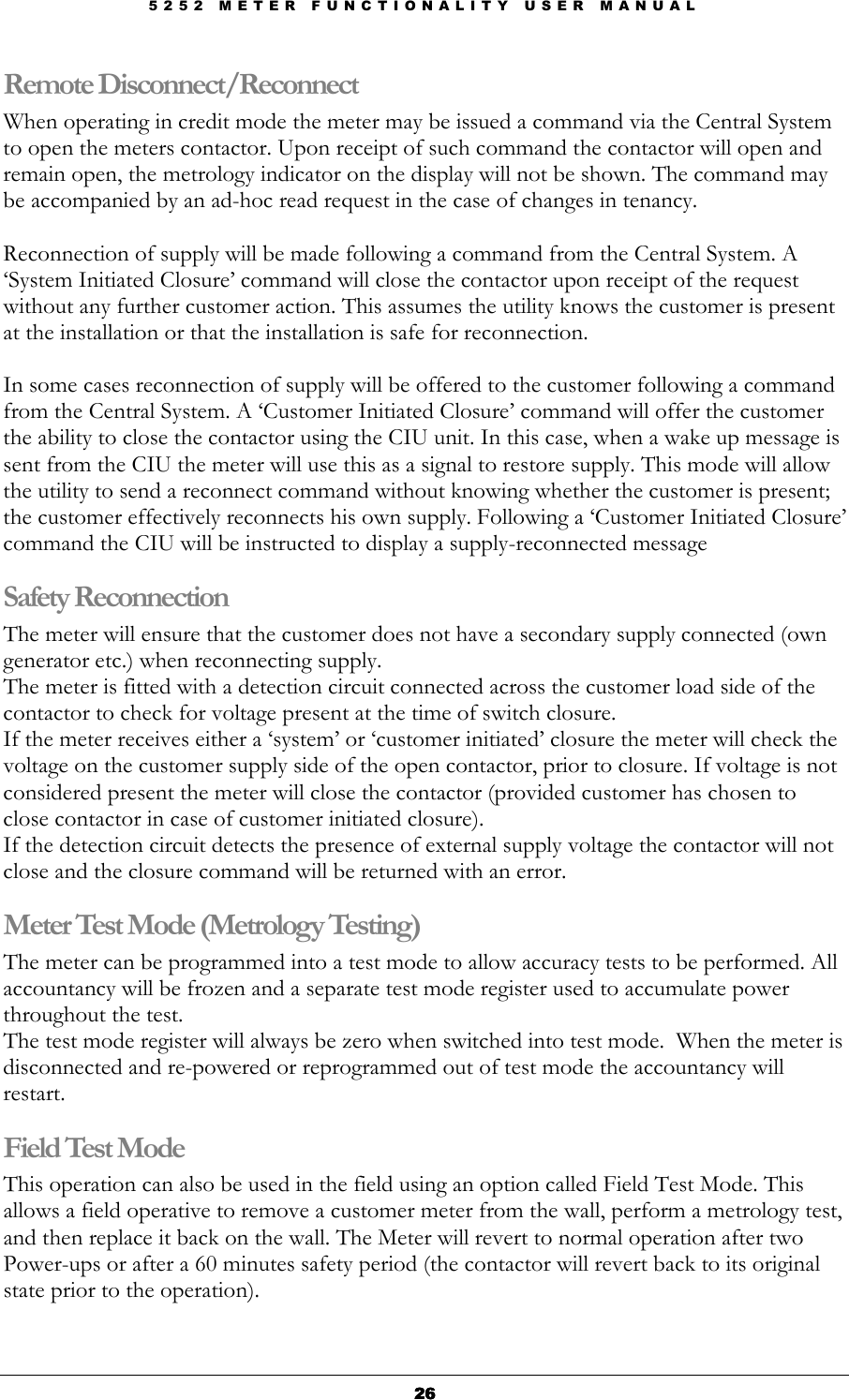 5 2 5 2   M E T E R   F U N C T I O N A L I T Y   U S E R   M A N U A L  26262626 Remote Disconnect/Reconnect When operating in credit mode the meter may be issued a command via the Central System to open the meters contactor. Upon receipt of such command the contactor will open and remain open, the metrology indicator on the display will not be shown. The command may be accompanied by an ad-hoc read request in the case of changes in tenancy.  Reconnection of supply will be made following a command from the Central System. A ‘System Initiated Closure’ command will close the contactor upon receipt of the request without any further customer action. This assumes the utility knows the customer is present at the installation or that the installation is safe for reconnection.  In some cases reconnection of supply will be offered to the customer following a command from the Central System. A ‘Customer Initiated Closure’ command will offer the customer the ability to close the contactor using the CIU unit. In this case, when a wake up message is sent from the CIU the meter will use this as a signal to restore supply. This mode will allow the utility to send a reconnect command without knowing whether the customer is present; the customer effectively reconnects his own supply. Following a ‘Customer Initiated Closure’ command the CIU will be instructed to display a supply-reconnected message  Safety Reconnection The meter will ensure that the customer does not have a secondary supply connected (own generator etc.) when reconnecting supply. The meter is fitted with a detection circuit connected across the customer load side of the contactor to check for voltage present at the time of switch closure. If the meter receives either a ‘system’ or ‘customer initiated’ closure the meter will check the voltage on the customer supply side of the open contactor, prior to closure. If voltage is not considered present the meter will close the contactor (provided customer has chosen to close contactor in case of customer initiated closure). If the detection circuit detects the presence of external supply voltage the contactor will not close and the closure command will be returned with an error. Meter Test Mode (Metrology Testing) The meter can be programmed into a test mode to allow accuracy tests to be performed. All accountancy will be frozen and a separate test mode register used to accumulate power throughout the test.  The test mode register will always be zero when switched into test mode.  When the meter is disconnected and re-powered or reprogrammed out of test mode the accountancy will restart.  Field Test Mode This operation can also be used in the field using an option called Field Test Mode. This allows a field operative to remove a customer meter from the wall, perform a metrology test, and then replace it back on the wall. The Meter will revert to normal operation after two Power-ups or after a 60 minutes safety period (the contactor will revert back to its original state prior to the operation). 