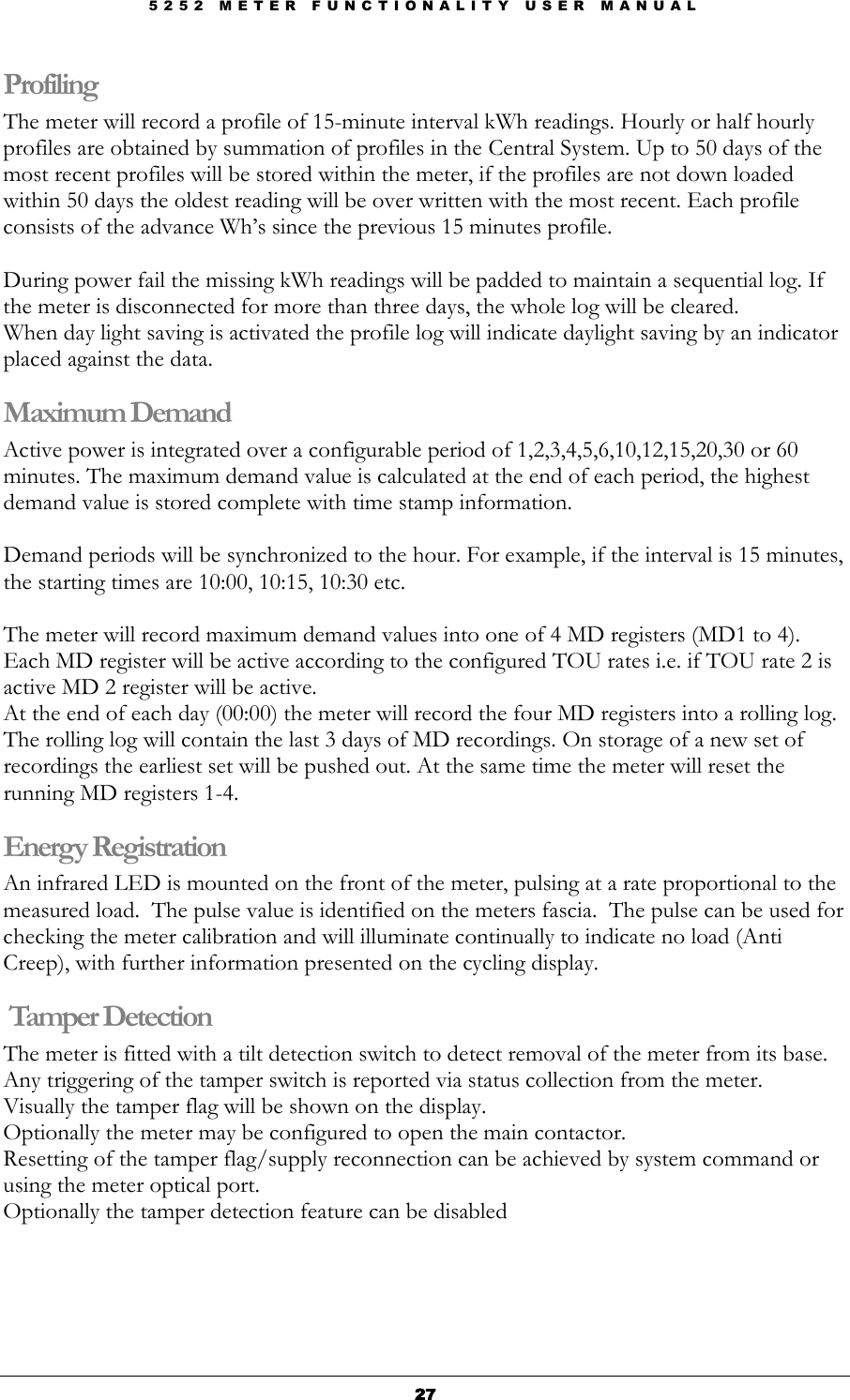 5 2 5 2   M E T E R   F U N C T I O N A L I T Y   U S E R   M A N U A L  27272727 Profiling   The meter will record a profile of 15-minute interval kWh readings. Hourly or half hourly profiles are obtained by summation of profiles in the Central System. Up to 50 days of the most recent profiles will be stored within the meter, if the profiles are not down loaded within 50 days the oldest reading will be over written with the most recent. Each profile consists of the advance Wh’s since the previous 15 minutes profile.   During power fail the missing kWh readings will be padded to maintain a sequential log. If the meter is disconnected for more than three days, the whole log will be cleared.  When day light saving is activated the profile log will indicate daylight saving by an indicator placed against the data. Maximum Demand Active power is integrated over a configurable period of 1,2,3,4,5,6,10,12,15,20,30 or 60 minutes. The maximum demand value is calculated at the end of each period, the highest demand value is stored complete with time stamp information.  Demand periods will be synchronized to the hour. For example, if the interval is 15 minutes, the starting times are 10:00, 10:15, 10:30 etc.  The meter will record maximum demand values into one of 4 MD registers (MD1 to 4). Each MD register will be active according to the configured TOU rates i.e. if TOU rate 2 is active MD 2 register will be active. At the end of each day (00:00) the meter will record the four MD registers into a rolling log. The rolling log will contain the last 3 days of MD recordings. On storage of a new set of recordings the earliest set will be pushed out. At the same time the meter will reset the running MD registers 1-4. Energy Registration An infrared LED is mounted on the front of the meter, pulsing at a rate proportional to the measured load.  The pulse value is identified on the meters fascia.  The pulse can be used for checking the meter calibration and will illuminate continually to indicate no load (Anti Creep), with further information presented on the cycling display.  Tamper Detection The meter is fitted with a tilt detection switch to detect removal of the meter from its base.  Any triggering of the tamper switch is reported via status collection from the meter.  Visually the tamper flag will be shown on the display. Optionally the meter may be configured to open the main contactor. Resetting of the tamper flag/supply reconnection can be achieved by system command or using the meter optical port. Optionally the tamper detection feature can be disabled     