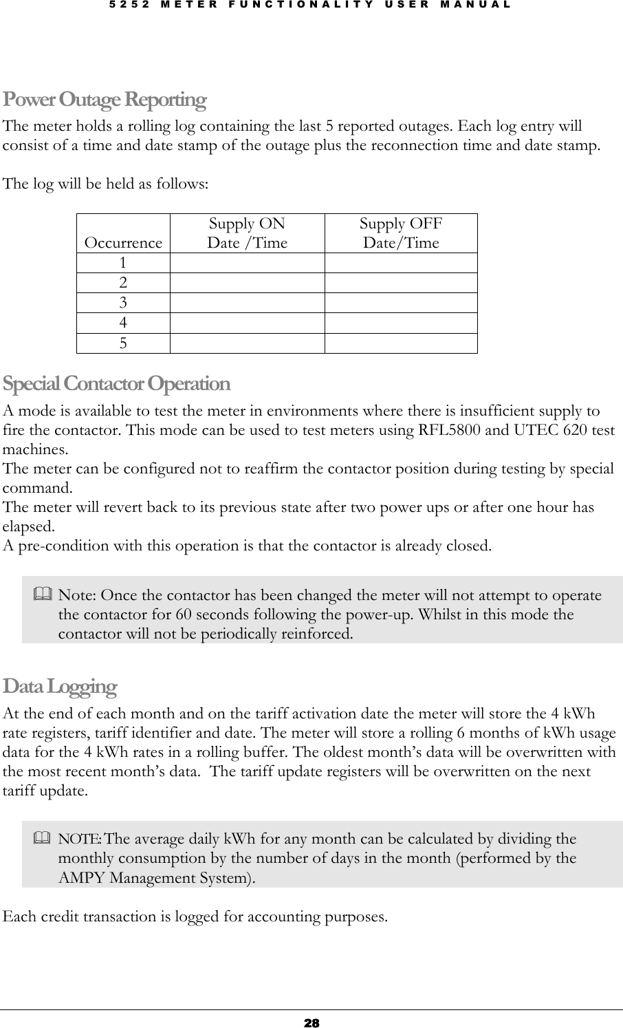 5 2 5 2   M E T E R   F U N C T I O N A L I T Y   U S E R   M A N U A L  28282828  Power Outage Reporting The meter holds a rolling log containing the last 5 reported outages. Each log entry will consist of a time and date stamp of the outage plus the reconnection time and date stamp.  The log will be held as follows:  Occurrence Supply ON Date /Time Supply OFF Date/Time 1     2     3     4     5     Special Contactor Operation A mode is available to test the meter in environments where there is insufficient supply to fire the contactor. This mode can be used to test meters using RFL5800 and UTEC 620 test machines. The meter can be configured not to reaffirm the contactor position during testing by special command. The meter will revert back to its previous state after two power ups or after one hour has elapsed. A pre-condition with this operation is that the contactor is already closed.    Note: Once the contactor has been changed the meter will not attempt to operate the contactor for 60 seconds following the power-up. Whilst in this mode the contactor will not be periodically reinforced.  Data Logging   At the end of each month and on the tariff activation date the meter will store the 4 kWh rate registers, tariff identifier and date. The meter will store a rolling 6 months of kWh usage data for the 4 kWh rates in a rolling buffer. The oldest month’s data will be overwritten with the most recent month’s data.  The tariff update registers will be overwritten on the next tariff update.    NOTE: The average daily kWh for any month can be calculated by dividing the monthly consumption by the number of days in the month (performed by the AMPY Management System).  Each credit transaction is logged for accounting purposes.  