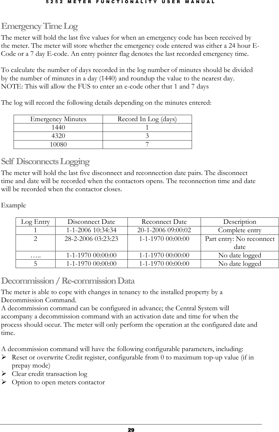 5 2 5 2   M E T E R   F U N C T I O N A L I T Y   U S E R   M A N U A L  29292929 Emergency Time Log The meter will hold the last five values for when an emergency code has been received by the meter. The meter will store whether the emergency code entered was either a 24 hour E-Code or a 7 day E-code. An entry pointer flag denotes the last recorded emergency time.  To calculate the number of days recorded in the log number of minutes should be divided by the number of minutes in a day (1440) and roundup the value to the nearest day.  NOTE: This will allow the FUS to enter an e-code other that 1 and 7 days  The log will record the following details depending on the minutes entered:   Emergency Minutes  Record In Log (days) 1440  1 4320  3 10080  7 Self Disconnects Logging The meter will hold the last five disconnect and reconnection date pairs. The disconnect time and date will be recorded when the contactors opens. The reconnection time and date will be recorded when the contactor closes.  Example  Log Entry  Disconnect Date  Reconnect Date  Description 1  1-1-2006 10:34:34  20-1-2006 09:00:02  Complete entry 2  28-2-2006 03:23:23  1-1-1970 00:00:00  Part entry: No reconnect date …..  1-1-1970 00:00:00  1-1-1970 00:00:00  No date logged 5  1-1-1970 00:00:00  1-1-1970 00:00:00  No date logged Decommission / Re-commission Data The meter is able to cope with changes in tenancy to the installed property by a Decommission Command.  A decommission command can be configured in advance; the Central System will accompany a decommission command with an activation date and time for when the process should occur. The meter will only perform the operation at the configured date and time.  A decommission command will have the following configurable parameters, including:  Reset or overwrite Credit register, configurable from 0 to maximum top-up value (if in prepay mode)   Clear credit transaction log  Option to open meters contactor   