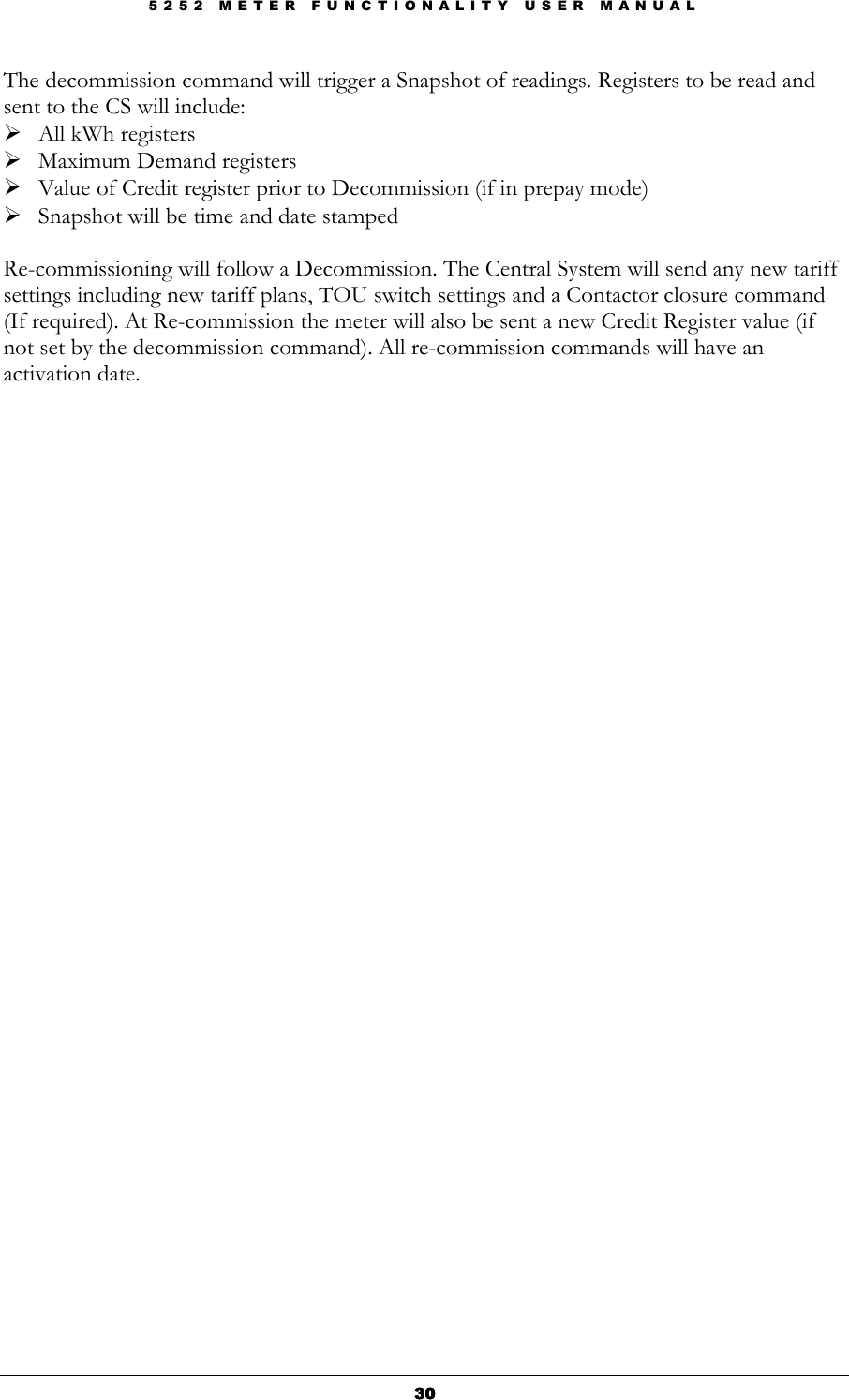 5 2 5 2   M E T E R   F U N C T I O N A L I T Y   U S E R   M A N U A L  30303030 The decommission command will trigger a Snapshot of readings. Registers to be read and sent to the CS will include:  All kWh registers  Maximum Demand registers  Value of Credit register prior to Decommission (if in prepay mode)  Snapshot will be time and date stamped  Re-commissioning will follow a Decommission. The Central System will send any new tariff settings including new tariff plans, TOU switch settings and a Contactor closure command (If required). At Re-commission the meter will also be sent a new Credit Register value (if not set by the decommission command). All re-commission commands will have an activation date.  