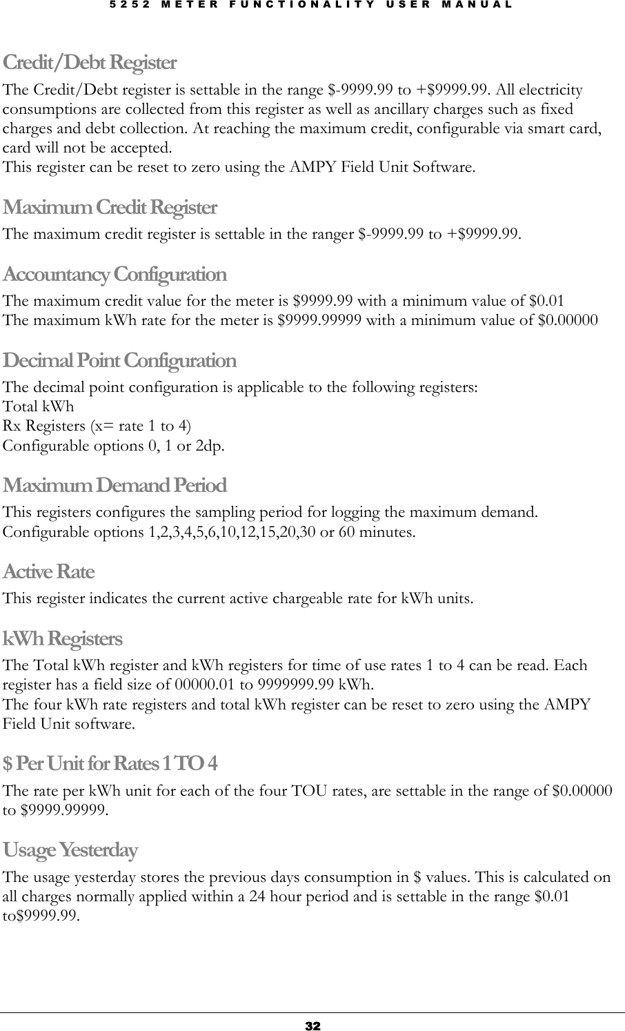 5 2 5 2   M E T E R   F U N C T I O N A L I T Y   U S E R   M A N U A L  32323232 Credit/Debt Register The Credit/Debt register is settable in the range $-9999.99 to +$9999.99. All electricity consumptions are collected from this register as well as ancillary charges such as fixed charges and debt collection. At reaching the maximum credit, configurable via smart card, card will not be accepted. This register can be reset to zero using the AMPY Field Unit Software. Maximum Credit Register The maximum credit register is settable in the ranger $-9999.99 to +$9999.99.  Accountancy Configuration The maximum credit value for the meter is $9999.99 with a minimum value of $0.01 The maximum kWh rate for the meter is $9999.99999 with a minimum value of $0.00000 Decimal Point Configuration The decimal point configuration is applicable to the following registers: Total kWh Rx Registers (x= rate 1 to 4) Configurable options 0, 1 or 2dp. Maximum Demand Period This registers configures the sampling period for logging the maximum demand. Configurable options 1,2,3,4,5,6,10,12,15,20,30 or 60 minutes. Active Rate  This register indicates the current active chargeable rate for kWh units. kWh Registers  The Total kWh register and kWh registers for time of use rates 1 to 4 can be read. Each register has a field size of 00000.01 to 9999999.99 kWh. The four kWh rate registers and total kWh register can be reset to zero using the AMPY Field Unit software. $ Per Unit for Rates 1 TO 4 The rate per kWh unit for each of the four TOU rates, are settable in the range of $0.00000 to $9999.99999. Usage Yesterday The usage yesterday stores the previous days consumption in $ values. This is calculated on all charges normally applied within a 24 hour period and is settable in the range $0.01 to$9999.99. 