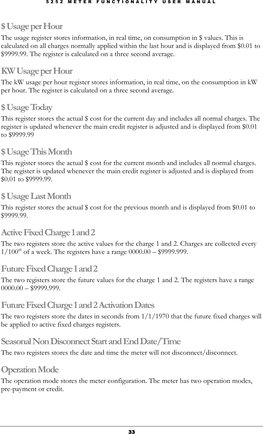 5 2 5 2   M E T E R   F U N C T I O N A L I T Y   U S E R   M A N U A L  33333333 $ Usage per Hour The usage register stores information, in real time, on consumption in $ values. This is calculated on all charges normally applied within the last hour and is displayed from $0.01 to $9999.99. The register is calculated on a three second average. KW Usage per Hour The kW usage per hour register stores information, in real time, on the consumption in kW per hour. The register is calculated on a three second average. $ Usage Today This register stores the actual $ cost for the current day and includes all normal charges. The register is updated whenever the main credit register is adjusted and is displayed from $0.01 to $9999.99 $ Usage This Month This register stores the actual $ cost for the current month and includes all normal charges. The register is updated whenever the main credit register is adjusted and is displayed from $0.01 to $9999.99. $ Usage Last Month This register stores the actual $ cost for the previous month and is displayed from $0.01 to $9999.99. Active Fixed Charge 1 and 2 The two registers store the active values for the charge 1 and 2. Charges are collected every 1/100th of a week. The registers have a range 0000.00 – $9999.999. Future Fixed Charge 1 and 2 The two registers store the future values for the charge 1 and 2. The registers have a range 0000.00 – $9999.999.  Future Fixed Charge 1 and 2 Activation Dates The two registers store the dates in seconds from 1/1/1970 that the future fixed charges will be applied to active fixed charges registers. Seasonal Non Disconnect Start and End Date/Time The two registers stores the date and time the meter will not disconnect/disconnect. Operation Mode  The operation mode stores the meter configuration. The meter has two operation modes, pre-payment or credit. 