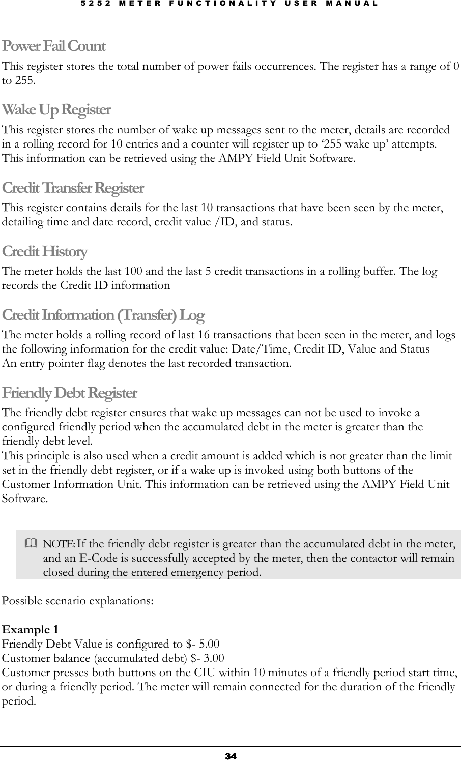 5 2 5 2   M E T E R   F U N C T I O N A L I T Y   U S E R   M A N U A L  34343434 Power Fail Count This register stores the total number of power fails occurrences. The register has a range of 0 to 255. Wake Up Register This register stores the number of wake up messages sent to the meter, details are recorded in a rolling record for 10 entries and a counter will register up to ‘255 wake up’ attempts. This information can be retrieved using the AMPY Field Unit Software. Credit Transfer Register This register contains details for the last 10 transactions that have been seen by the meter, detailing time and date record, credit value /ID, and status. Credit History  The meter holds the last 100 and the last 5 credit transactions in a rolling buffer. The log records the Credit ID information Credit Information (Transfer) Log The meter holds a rolling record of last 16 transactions that been seen in the meter, and logs the following information for the credit value: Date/Time, Credit ID, Value and Status An entry pointer flag denotes the last recorded transaction. Friendly Debt Register The friendly debt register ensures that wake up messages can not be used to invoke a configured friendly period when the accumulated debt in the meter is greater than the friendly debt level.  This principle is also used when a credit amount is added which is not greater than the limit set in the friendly debt register, or if a wake up is invoked using both buttons of the Customer Information Unit. This information can be retrieved using the AMPY Field Unit Software.    NOTE: If the friendly debt register is greater than the accumulated debt in the meter, and an E-Code is successfully accepted by the meter, then the contactor will remain closed during the entered emergency period.  Possible scenario explanations:  Example 1 Friendly Debt Value is configured to $- 5.00 Customer balance (accumulated debt) $- 3.00 Customer presses both buttons on the CIU within 10 minutes of a friendly period start time, or during a friendly period. The meter will remain connected for the duration of the friendly period.  