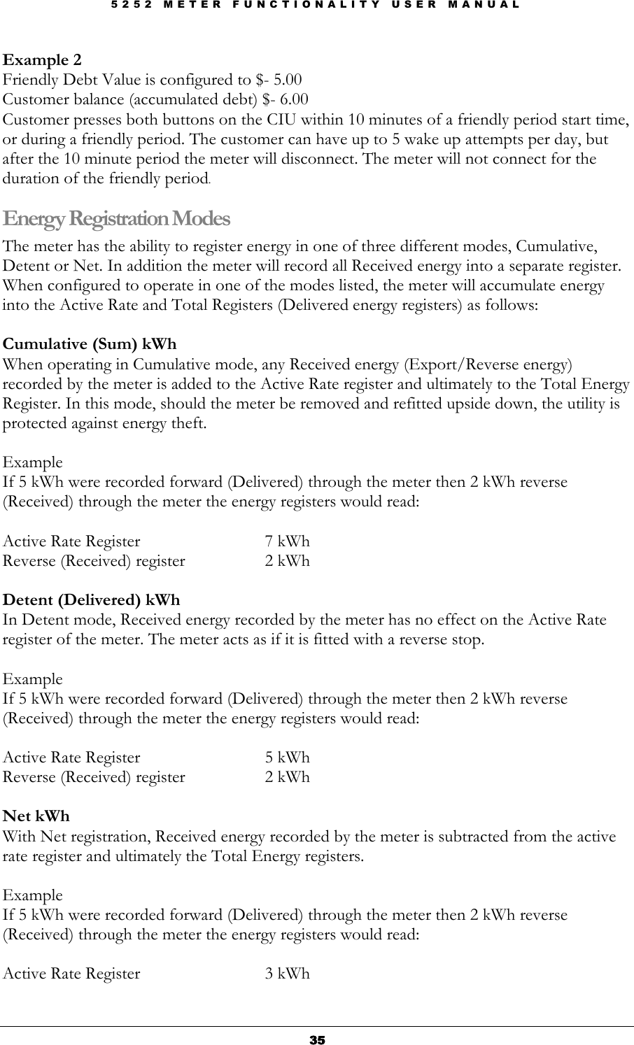 5 2 5 2   M E T E R   F U N C T I O N A L I T Y   U S E R   M A N U A L  35353535 Example 2 Friendly Debt Value is configured to $- 5.00 Customer balance (accumulated debt) $- 6.00 Customer presses both buttons on the CIU within 10 minutes of a friendly period start time, or during a friendly period. The customer can have up to 5 wake up attempts per day, but after the 10 minute period the meter will disconnect. The meter will not connect for the duration of the friendly period. Energy Registration Modes The meter has the ability to register energy in one of three different modes, Cumulative, Detent or Net. In addition the meter will record all Received energy into a separate register. When configured to operate in one of the modes listed, the meter will accumulate energy into the Active Rate and Total Registers (Delivered energy registers) as follows:  Cumulative (Sum) kWh When operating in Cumulative mode, any Received energy (Export/Reverse energy) recorded by the meter is added to the Active Rate register and ultimately to the Total Energy Register. In this mode, should the meter be removed and refitted upside down, the utility is protected against energy theft.  Example  If 5 kWh were recorded forward (Delivered) through the meter then 2 kWh reverse (Received) through the meter the energy registers would read:  Active Rate Register       7 kWh Reverse (Received) register     2 kWh  Detent (Delivered) kWh In Detent mode, Received energy recorded by the meter has no effect on the Active Rate register of the meter. The meter acts as if it is fitted with a reverse stop.  Example  If 5 kWh were recorded forward (Delivered) through the meter then 2 kWh reverse (Received) through the meter the energy registers would read:  Active Rate Register       5 kWh Reverse (Received) register    2 kWh  Net kWh With Net registration, Received energy recorded by the meter is subtracted from the active rate register and ultimately the Total Energy registers.  Example  If 5 kWh were recorded forward (Delivered) through the meter then 2 kWh reverse (Received) through the meter the energy registers would read:  Active Rate Register      3 kWh 