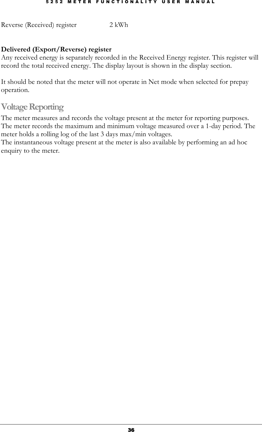 5 2 5 2   M E T E R   F U N C T I O N A L I T Y   U S E R   M A N U A L  36363636 Reverse (Received) register    2 kWh   Delivered (Export/Reverse) register Any received energy is separately recorded in the Received Energy register. This register will record the total received energy. The display layout is shown in the display section.  It should be noted that the meter will not operate in Net mode when selected for prepay operation. Voltage Reporting The meter measures and records the voltage present at the meter for reporting purposes. The meter records the maximum and minimum voltage measured over a 1-day period. The meter holds a rolling log of the last 3 days max/min voltages.  The instantaneous voltage present at the meter is also available by performing an ad hoc enquiry to the meter.   