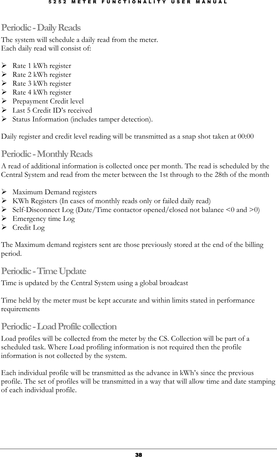 5 2 5 2   M E T E R   F U N C T I O N A L I T Y   U S E R   M A N U A L  38383838 Periodic - Daily Reads The system will schedule a daily read from the meter. Each daily read will consist of:   Rate 1 kWh register  Rate 2 kWh register  Rate 3 kWh register  Rate 4 kWh register          Prepayment Credit level  Last 5 Credit ID’s received  Status Information (includes tamper detection).  Daily register and credit level reading will be transmitted as a snap shot taken at 00:00 Periodic - Monthly Reads A read of additional information is collected once per month. The read is scheduled by the Central System and read from the meter between the 1st through to the 28th of the month   Maximum Demand registers  KWh Registers (In cases of monthly reads only or failed daily read)  Self-Disconnect Log (Date/Time contactor opened/closed not balance &lt;0 and &gt;0)  Emergency time Log  Credit Log  The Maximum demand registers sent are those previously stored at the end of the billing period. Periodic - Time Update Time is updated by the Central System using a global broadcast  Time held by the meter must be kept accurate and within limits stated in performance requirements Periodic - Load Profile collection Load profiles will be collected from the meter by the CS. Collection will be part of a scheduled task. Where Load profiling information is not required then the profile information is not collected by the system.  Each individual profile will be transmitted as the advance in kWh’s since the previous profile. The set of profiles will be transmitted in a way that will allow time and date stamping of each individual profile. 