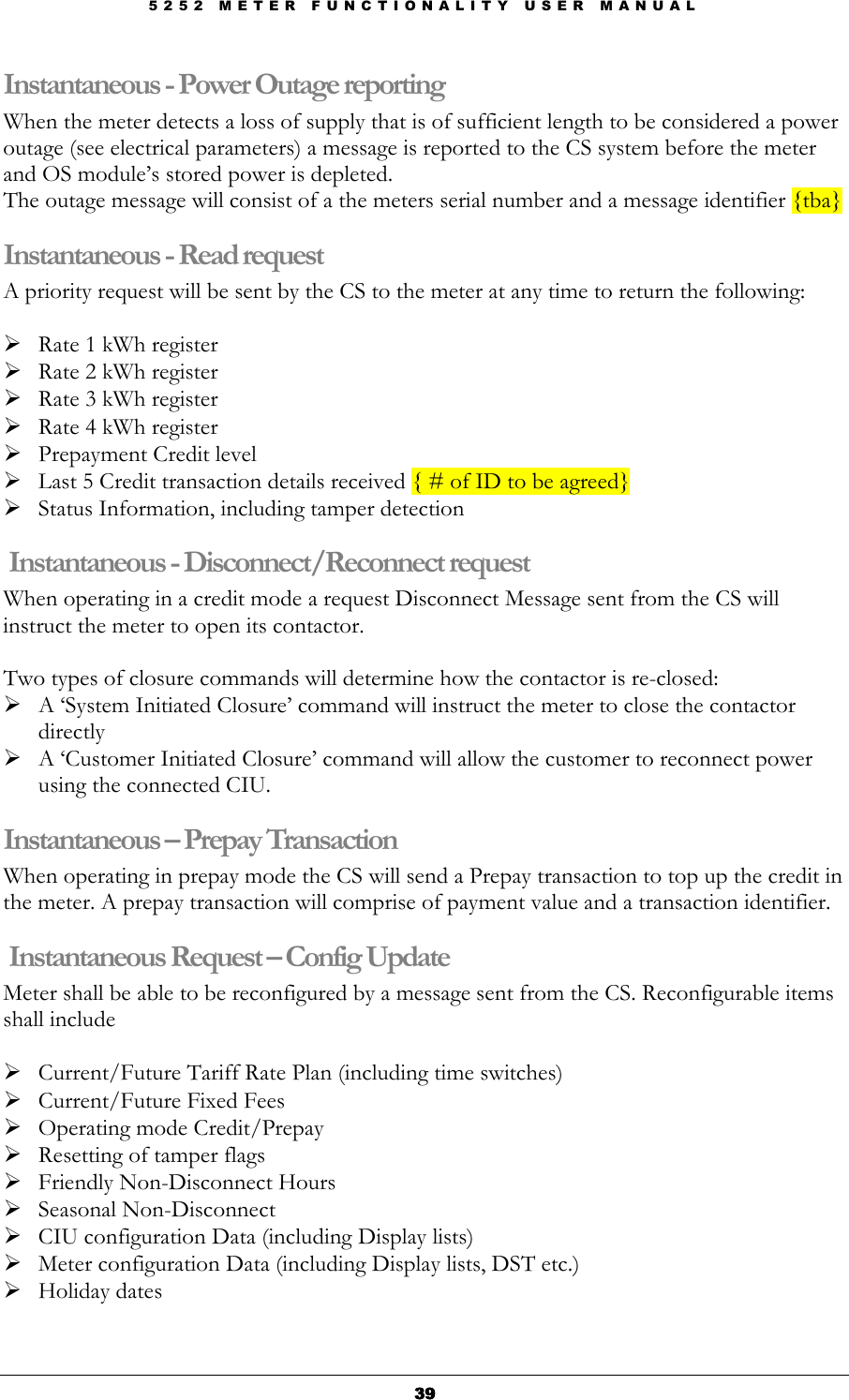 5 2 5 2   M E T E R   F U N C T I O N A L I T Y   U S E R   M A N U A L  39393939 Instantaneous - Power Outage reporting When the meter detects a loss of supply that is of sufficient length to be considered a power outage (see electrical parameters) a message is reported to the CS system before the meter and OS module’s stored power is depleted. The outage message will consist of a the meters serial number and a message identifier {tba} Instantaneous - Read request A priority request will be sent by the CS to the meter at any time to return the following:   Rate 1 kWh register  Rate 2 kWh register  Rate 3 kWh register  Rate 4 kWh register          Prepayment Credit level  Last 5 Credit transaction details received { # of ID to be agreed}  Status Information, including tamper detection  Instantaneous - Disconnect/Reconnect request When operating in a credit mode a request Disconnect Message sent from the CS will instruct the meter to open its contactor.  Two types of closure commands will determine how the contactor is re-closed:  A ‘System Initiated Closure’ command will instruct the meter to close the contactor directly  A ‘Customer Initiated Closure’ command will allow the customer to reconnect power using the connected CIU. Instantaneous – Prepay Transaction When operating in prepay mode the CS will send a Prepay transaction to top up the credit in the meter. A prepay transaction will comprise of payment value and a transaction identifier.  Instantaneous Request – Config Update Meter shall be able to be reconfigured by a message sent from the CS. Reconfigurable items shall include   Current/Future Tariff Rate Plan (including time switches)  Current/Future Fixed Fees  Operating mode Credit/Prepay  Resetting of tamper flags  Friendly Non-Disconnect Hours  Seasonal Non-Disconnect  CIU configuration Data (including Display lists)  Meter configuration Data (including Display lists, DST etc.)  Holiday dates  