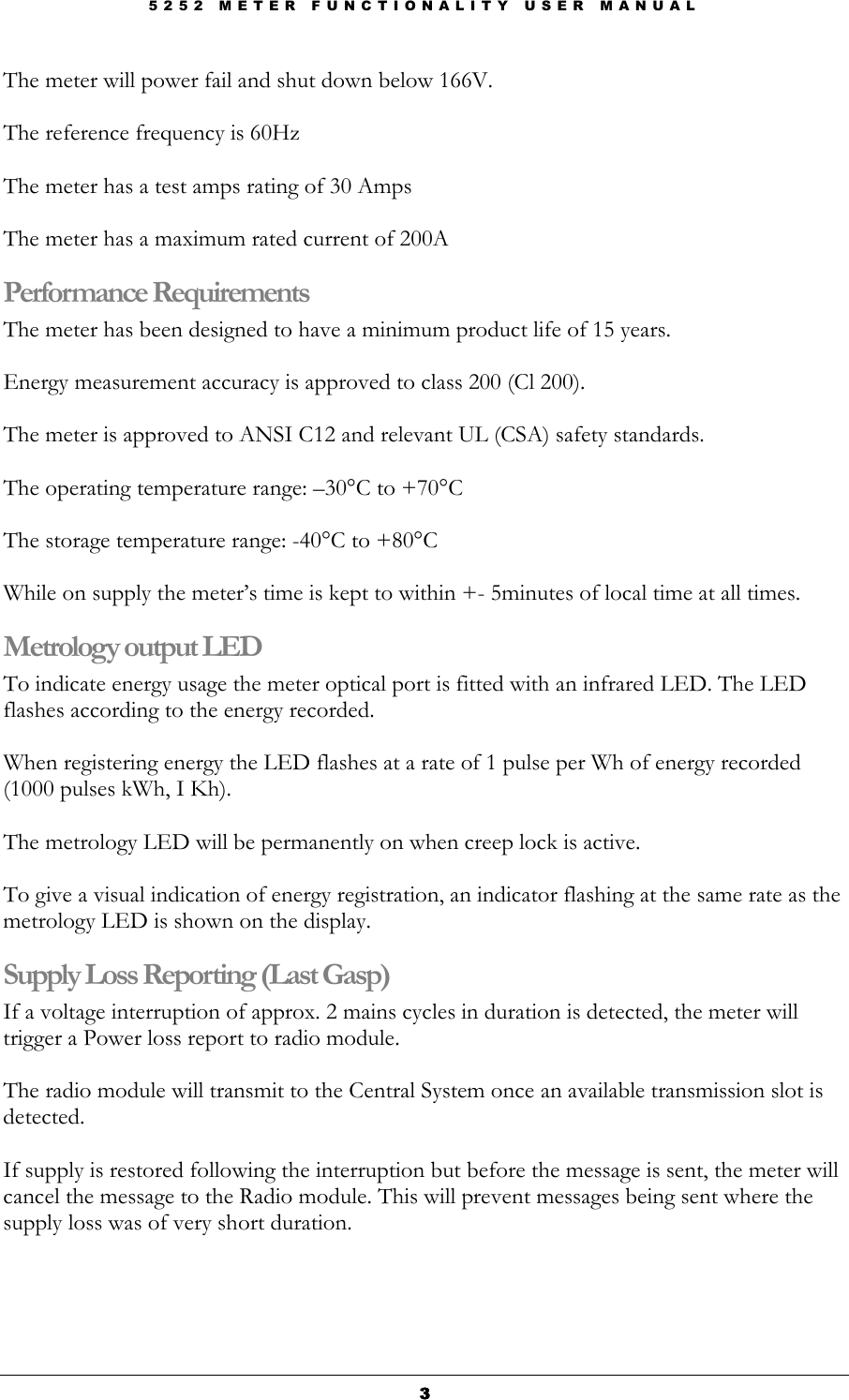 5 2 5 2   M E T E R   F U N C T I O N A L I T Y   U S E R   M A N U A L  3333 The meter will power fail and shut down below 166V.  The reference frequency is 60Hz   The meter has a test amps rating of 30 Amps  The meter has a maximum rated current of 200A Performance Requirements The meter has been designed to have a minimum product life of 15 years.  Energy measurement accuracy is approved to class 200 (Cl 200).  The meter is approved to ANSI C12 and relevant UL (CSA) safety standards.  The operating temperature range: –30°C to +70°C   The storage temperature range: -40°C to +80°C   While on supply the meter’s time is kept to within +- 5minutes of local time at all times. Metrology output LED To indicate energy usage the meter optical port is fitted with an infrared LED. The LED flashes according to the energy recorded.   When registering energy the LED flashes at a rate of 1 pulse per Wh of energy recorded (1000 pulses kWh, I Kh).  The metrology LED will be permanently on when creep lock is active.  To give a visual indication of energy registration, an indicator flashing at the same rate as the metrology LED is shown on the display. Supply Loss Reporting (Last Gasp) If a voltage interruption of approx. 2 mains cycles in duration is detected, the meter will trigger a Power loss report to radio module.   The radio module will transmit to the Central System once an available transmission slot is detected.  If supply is restored following the interruption but before the message is sent, the meter will cancel the message to the Radio module. This will prevent messages being sent where the supply loss was of very short duration. 
