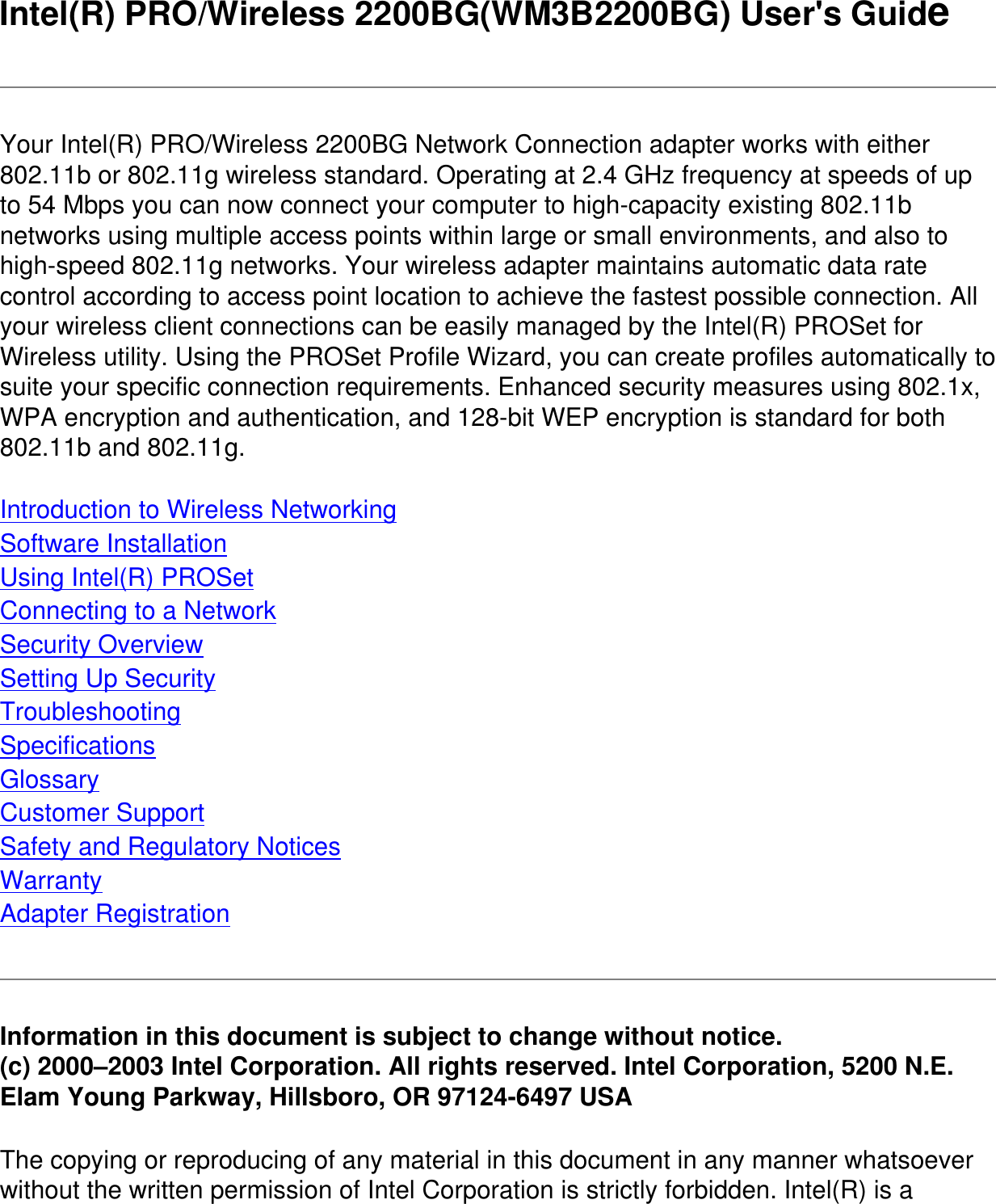 Intel(R) PRO/Wireless 2200BG(WM3B2200BG) User&apos;s GuideYour Intel(R) PRO/Wireless 2200BG Network Connection adapter works with either 802.11b or 802.11g wireless standard. Operating at 2.4 GHz frequency at speeds of up to 54 Mbps you can now connect your computer to high-capacity existing 802.11b networks using multiple access points within large or small environments, and also to high-speed 802.11g networks. Your wireless adapter maintains automatic data rate control according to access point location to achieve the fastest possible connection. All your wireless client connections can be easily managed by the Intel(R) PROSet for Wireless utility. Using the PROSet Profile Wizard, you can create profiles automatically to suite your specific connection requirements. Enhanced security measures using 802.1x, WPA encryption and authentication, and 128-bit WEP encryption is standard for both 802.11b and 802.11g.Introduction to Wireless NetworkingSoftware InstallationUsing Intel(R) PROSetConnecting to a NetworkSecurity OverviewSetting Up SecurityTroubleshootingSpecificationsGlossaryCustomer SupportSafety and Regulatory NoticesWarrantyAdapter RegistrationInformation in this document is subject to change without notice.(c) 2000–2003 Intel Corporation. All rights reserved. Intel Corporation, 5200 N.E. Elam Young Parkway, Hillsboro, OR 97124-6497 USAThe copying or reproducing of any material in this document in any manner whatsoever without the written permission of Intel Corporation is strictly forbidden. Intel(R) is a 