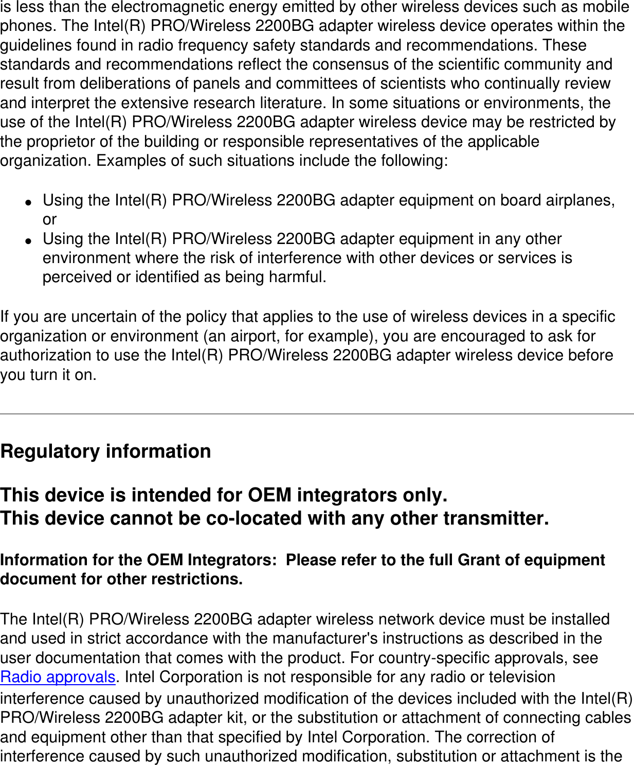 is less than the electromagnetic energy emitted by other wireless devices such as mobile phones. The Intel(R) PRO/Wireless 2200BG adapter wireless device operates within the guidelines found in radio frequency safety standards and recommendations. These standards and recommendations reflect the consensus of the scientific community and result from deliberations of panels and committees of scientists who continually review and interpret the extensive research literature. In some situations or environments, the use of the Intel(R) PRO/Wireless 2200BG adapter wireless device may be restricted by the proprietor of the building or responsible representatives of the applicable organization. Examples of such situations include the following:●     Using the Intel(R) PRO/Wireless 2200BG adapter equipment on board airplanes, or●     Using the Intel(R) PRO/Wireless 2200BG adapter equipment in any other environment where the risk of interference with other devices or services is perceived or identified as being harmful.If you are uncertain of the policy that applies to the use of wireless devices in a specific organization or environment (an airport, for example), you are encouraged to ask for authorization to use the Intel(R) PRO/Wireless 2200BG adapter wireless device before you turn it on.Regulatory informationThis device is intended for OEM integrators only.This device cannot be co-located with any other transmitter.Information for the OEM Integrators:  Please refer to the full Grant of equipment document for other restrictions.The Intel(R) PRO/Wireless 2200BG adapter wireless network device must be installed and used in strict accordance with the manufacturer&apos;s instructions as described in the user documentation that comes with the product. For country-specific approvals, see Radio approvals. Intel Corporation is not responsible for any radio or television interference caused by unauthorized modification of the devices included with the Intel(R) PRO/Wireless 2200BG adapter kit, or the substitution or attachment of connecting cables and equipment other than that specified by Intel Corporation. The correction of interference caused by such unauthorized modification, substitution or attachment is the 