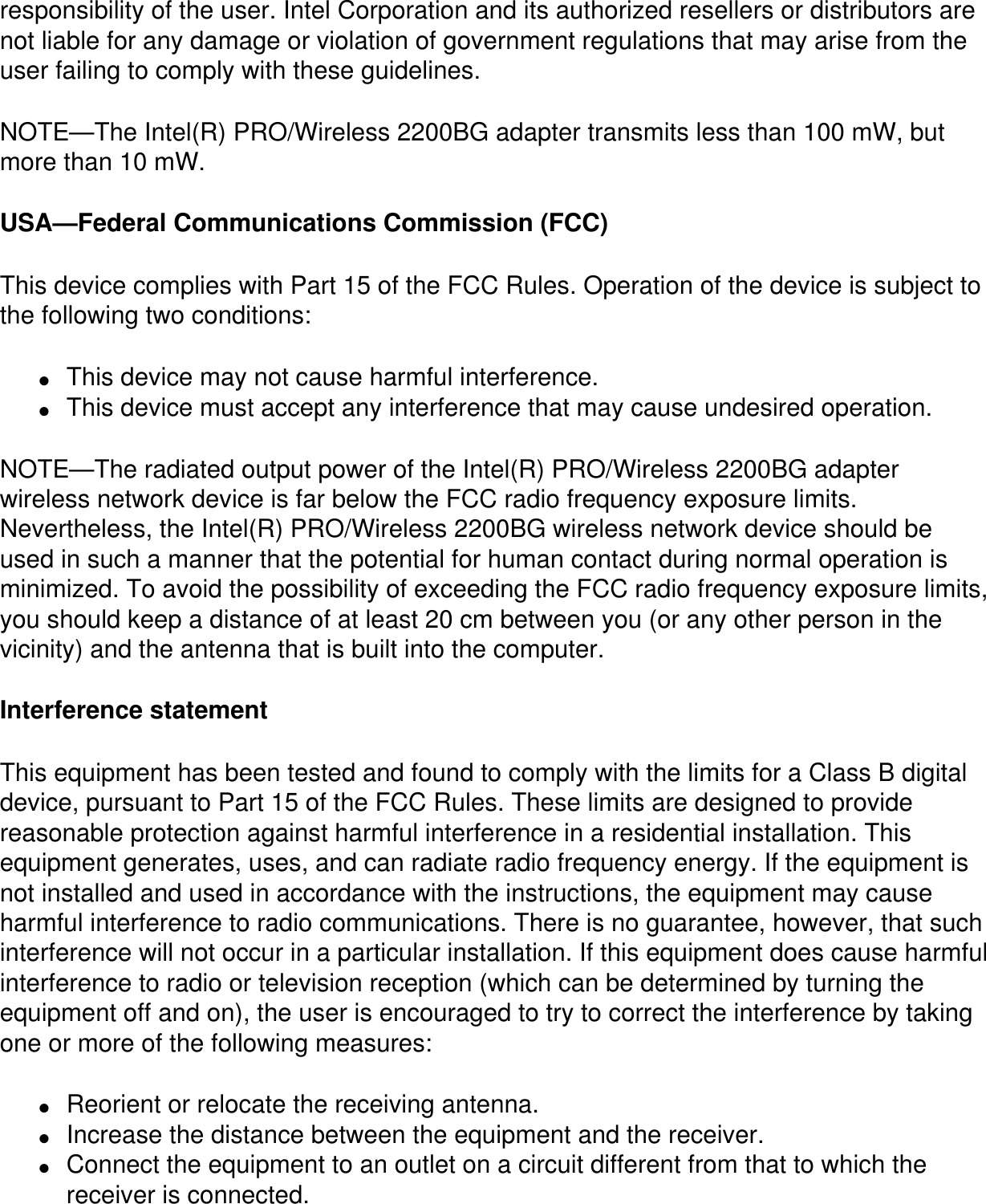 responsibility of the user. Intel Corporation and its authorized resellers or distributors are not liable for any damage or violation of government regulations that may arise from the user failing to comply with these guidelines.NOTE—The Intel(R) PRO/Wireless 2200BG adapter transmits less than 100 mW, but more than 10 mW.USA—Federal Communications Commission (FCC)This device complies with Part 15 of the FCC Rules. Operation of the device is subject to the following two conditions:●     This device may not cause harmful interference.●     This device must accept any interference that may cause undesired operation.NOTE—The radiated output power of the Intel(R) PRO/Wireless 2200BG adapter wireless network device is far below the FCC radio frequency exposure limits. Nevertheless, the Intel(R) PRO/Wireless 2200BG wireless network device should be used in such a manner that the potential for human contact during normal operation is minimized. To avoid the possibility of exceeding the FCC radio frequency exposure limits, you should keep a distance of at least 20 cm between you (or any other person in the vicinity) and the antenna that is built into the computer.Interference statementThis equipment has been tested and found to comply with the limits for a Class B digital device, pursuant to Part 15 of the FCC Rules. These limits are designed to provide reasonable protection against harmful interference in a residential installation. This equipment generates, uses, and can radiate radio frequency energy. If the equipment is not installed and used in accordance with the instructions, the equipment may cause harmful interference to radio communications. There is no guarantee, however, that such interference will not occur in a particular installation. If this equipment does cause harmful interference to radio or television reception (which can be determined by turning the equipment off and on), the user is encouraged to try to correct the interference by taking one or more of the following measures:●     Reorient or relocate the receiving antenna.●     Increase the distance between the equipment and the receiver.●     Connect the equipment to an outlet on a circuit different from that to which the receiver is connected.