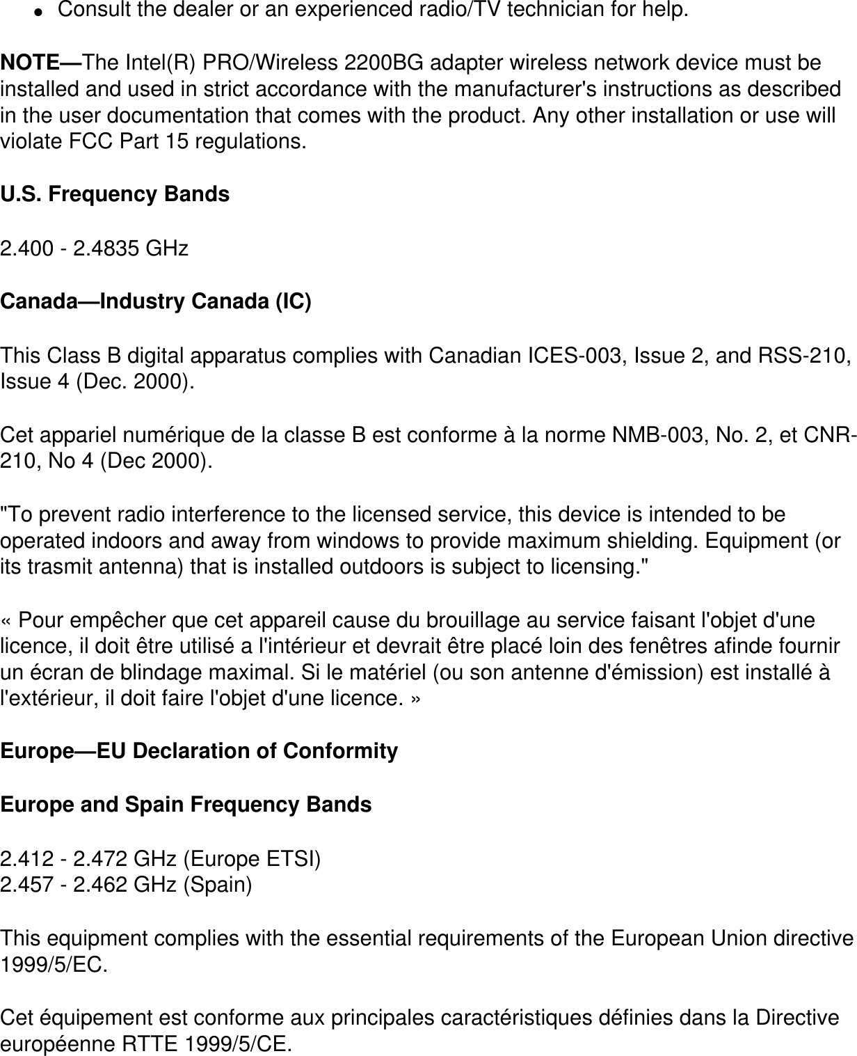 ●     Consult the dealer or an experienced radio/TV technician for help.NOTE—The Intel(R) PRO/Wireless 2200BG adapter wireless network device must be installed and used in strict accordance with the manufacturer&apos;s instructions as described in the user documentation that comes with the product. Any other installation or use will violate FCC Part 15 regulations.U.S. Frequency Bands2.400 - 2.4835 GHz Canada—Industry Canada (IC)This Class B digital apparatus complies with Canadian ICES-003, Issue 2, and RSS-210, Issue 4 (Dec. 2000). Cet appariel numérique de la classe B est conforme à la norme NMB-003, No. 2, et CNR-210, No 4 (Dec 2000).&quot;To prevent radio interference to the licensed service, this device is intended to be operated indoors and away from windows to provide maximum shielding. Equipment (or its trasmit antenna) that is installed outdoors is subject to licensing.&quot; « Pour empêcher que cet appareil cause du brouillage au service faisant l&apos;objet d&apos;une licence, il doit être utilisé a l&apos;intérieur et devrait être placé loin des fenêtres afinde fournir un écran de blindage maximal. Si le matériel (ou son antenne d&apos;émission) est installé à l&apos;extérieur, il doit faire l&apos;objet d&apos;une licence. » Europe—EU Declaration of ConformityEurope and Spain Frequency Bands2.412 - 2.472 GHz (Europe ETSI)2.457 - 2.462 GHz (Spain)This equipment complies with the essential requirements of the European Union directive 1999/5/EC.Cet équipement est conforme aux principales caractéristiques définies dans la Directive européenne RTTE 1999/5/CE.