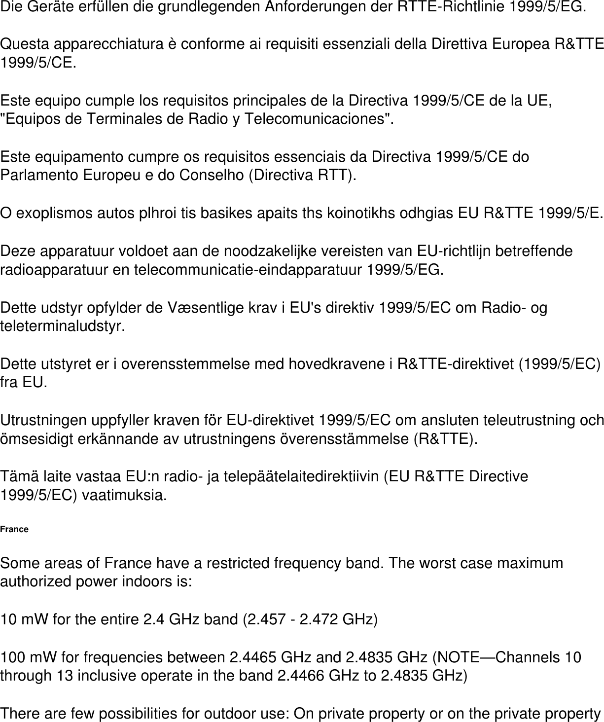 Die Geräte erfüllen die grundlegenden Anforderungen der RTTE-Richtlinie 1999/5/EG.Questa apparecchiatura è conforme ai requisiti essenziali della Direttiva Europea R&amp;TTE 1999/5/CE.Este equipo cumple los requisitos principales de la Directiva 1999/5/CE de la UE, &quot;Equipos de Terminales de Radio y Telecomunicaciones&quot;.Este equipamento cumpre os requisitos essenciais da Directiva 1999/5/CE do Parlamento Europeu e do Conselho (Directiva RTT).O exoplismos autos plhroi tis basikes apaits ths koinotikhs odhgias EU R&amp;TTE 1999/5/E.Deze apparatuur voldoet aan de noodzakelijke vereisten van EU-richtlijn betreffende radioapparatuur en telecommunicatie-eindapparatuur 1999/5/EG.Dette udstyr opfylder de Væsentlige krav i EU&apos;s direktiv 1999/5/EC om Radio- og teleterminaludstyr.Dette utstyret er i overensstemmelse med hovedkravene i R&amp;TTE-direktivet (1999/5/EC) fra EU.Utrustningen uppfyller kraven för EU-direktivet 1999/5/EC om ansluten teleutrustning och ömsesidigt erkännande av utrustningens överensstämmelse (R&amp;TTE).Tämä laite vastaa EU:n radio- ja telepäätelaitedirektiivin (EU R&amp;TTE Directive 1999/5/EC) vaatimuksia.FranceSome areas of France have a restricted frequency band. The worst case maximum authorized power indoors is:10 mW for the entire 2.4 GHz band (2.457 - 2.472 GHz)100 mW for frequencies between 2.4465 GHz and 2.4835 GHz (NOTE—Channels 10 through 13 inclusive operate in the band 2.4466 GHz to 2.4835 GHz)There are few possibilities for outdoor use: On private property or on the private property 
