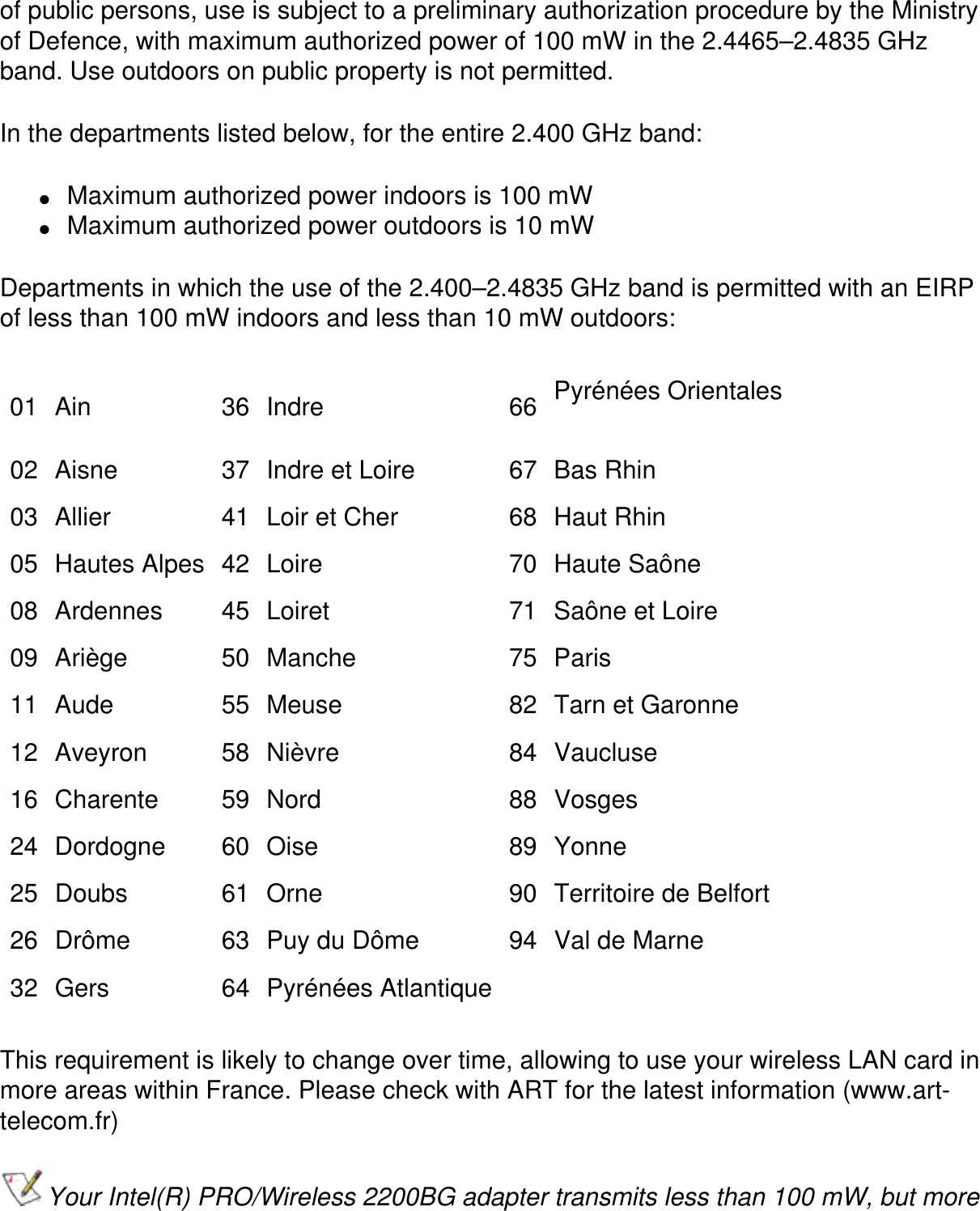 of public persons, use is subject to a preliminary authorization procedure by the Ministry of Defence, with maximum authorized power of 100 mW in the 2.4465–2.4835 GHz band. Use outdoors on public property is not permitted.In the departments listed below, for the entire 2.400 GHz band:●     Maximum authorized power indoors is 100 mW●     Maximum authorized power outdoors is 10 mWDepartments in which the use of the 2.400–2.4835 GHz band is permitted with an EIRP of less than 100 mW indoors and less than 10 mW outdoors:01 Ain 36 Indre 66 Pyrénées Orientales02 Aisne 37 Indre et Loire 67 Bas Rhin03 Allier 41 Loir et Cher 68 Haut Rhin05 Hautes Alpes 42 Loire 70 Haute Saône08 Ardennes 45 Loiret 71 Saône et Loire09 Ariège 50 Manche 75 Paris11 Aude 55 Meuse 82 Tarn et Garonne12 Aveyron 58 Nièvre 84 Vaucluse16 Charente 59 Nord 88 Vosges24 Dordogne 60 Oise 89 Yonne25 Doubs 61 Orne 90 Territoire de Belfort26 Drôme 63 Puy du Dôme 94 Val de Marne32 Gers 64 Pyrénées Atlantique    This requirement is likely to change over time, allowing to use your wireless LAN card in more areas within France. Please check with ART for the latest information (www.art-telecom.fr)Your Intel(R) PRO/Wireless 2200BG adapter transmits less than 100 mW, but more 