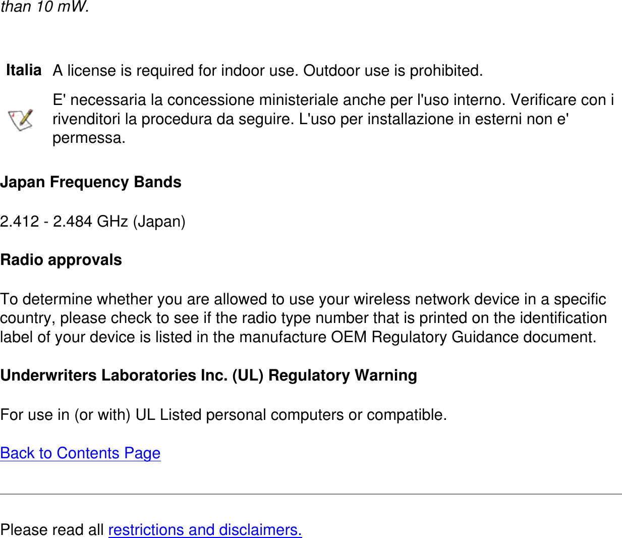 than 10 mW. Italia A license is required for indoor use. Outdoor use is prohibited.E&apos; necessaria la concessione ministeriale anche per l&apos;uso interno. Verificare con i rivenditori la procedura da seguire. L&apos;uso per installazione in esterni non e&apos; permessa.Japan Frequency Bands2.412 - 2.484 GHz (Japan)Radio approvalsTo determine whether you are allowed to use your wireless network device in a specific country, please check to see if the radio type number that is printed on the identification label of your device is listed in the manufacture OEM Regulatory Guidance document.Underwriters Laboratories Inc. (UL) Regulatory WarningFor use in (or with) UL Listed personal computers or compatible.Back to Contents PagePlease read all restrictions and disclaimers.