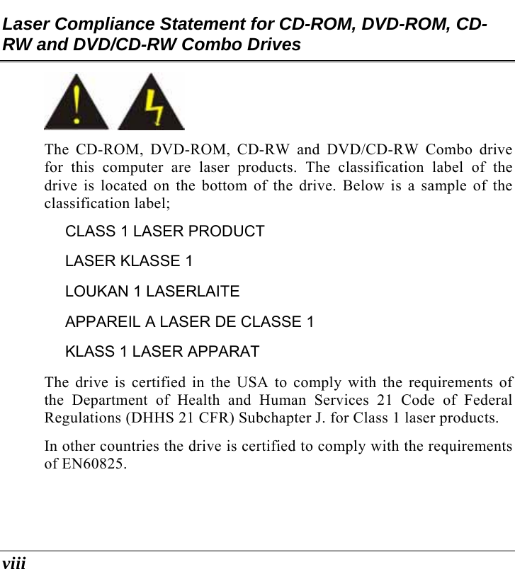  viii Laser Compliance Statement for CD-ROM, DVD-ROM, CD-RW and DVD/CD-RW Combo Drives  The CD-ROM, DVD-ROM, CD-RW and DVD/CD-RW Combo drive for this computer are laser products. The classification label of the drive is located on the bottom of the drive. Below is a sample of the classification label; CLASS 1 LASER PRODUCT LASER KLASSE 1 LOUKAN 1 LASERLAITE APPAREIL A LASER DE CLASSE 1 KLASS 1 LASER APPARAT The drive is certified in the USA to comply with the requirements of the Department of Health and Human Services 21 Code of Federal Regulations (DHHS 21 CFR) Subchapter J. for Class 1 laser products. In other countries the drive is certified to comply with the requirements of EN60825. 