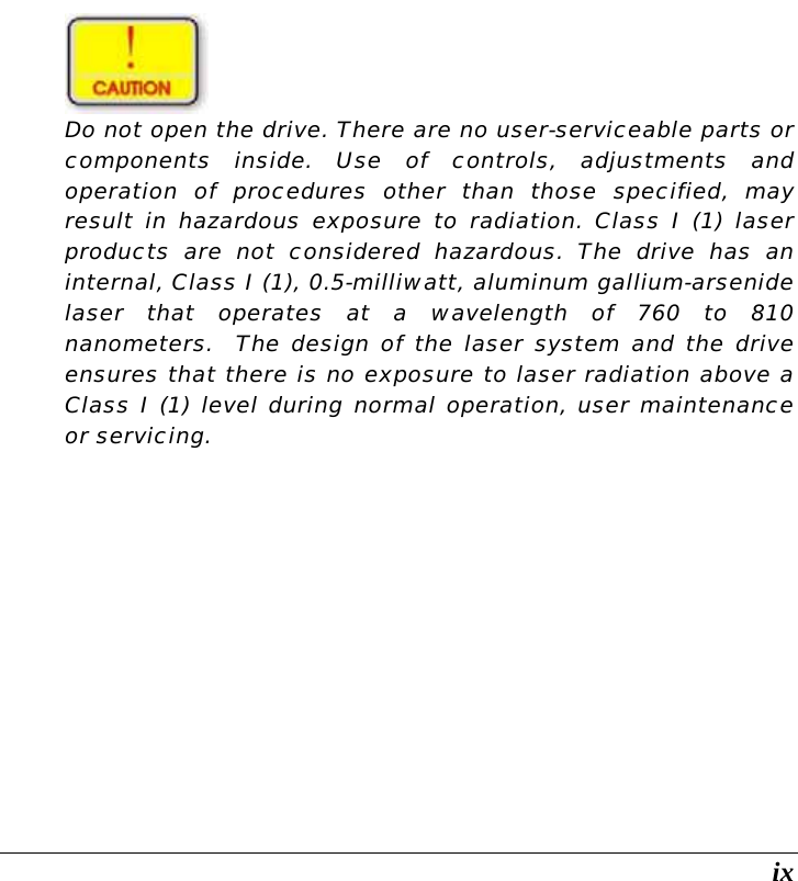  ix   Do not open the drive. There are no user-serviceable parts or components inside. Use of controls, adjustments and operation of procedures other than those specified, may result in hazardous exposure to radiation. Class I (1) laser products are not considered hazardous. The drive has an internal, Class I (1), 0.5-milliwatt, aluminum gallium-arsenide laser that operates at a wavelength of 760 to 810 nanometers.  The design of the laser system and the drive ensures that there is no exposure to laser radiation above a Class I (1) level during normal operation, user maintenance or servicing.         