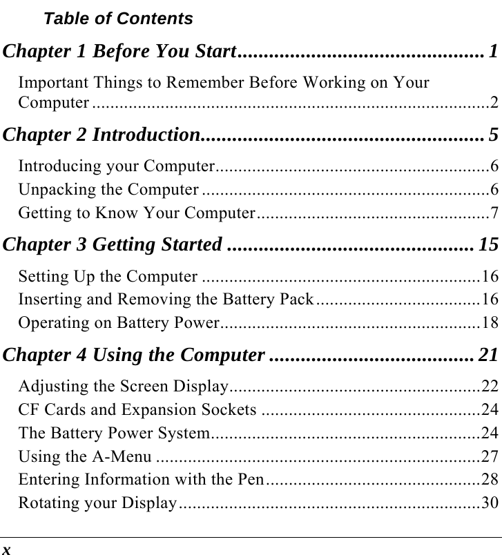  x Table of Contents Chapter 1 Before You Start...............................................1 Important Things to Remember Before Working on Your Computer .......................................................................................2 Chapter 2 Introduction......................................................5 Introducing your Computer............................................................6 Unpacking the Computer ...............................................................6 Getting to Know Your Computer...................................................7 Chapter 3 Getting Started ............................................... 15 Setting Up the Computer .............................................................16 Inserting and Removing the Battery Pack....................................16 Operating on Battery Power.........................................................18 Chapter 4 Using the Computer ....................................... 21 Adjusting the Screen Display.......................................................22 CF Cards and Expansion Sockets ................................................24 The Battery Power System...........................................................24 Using the A-Menu .......................................................................27 Entering Information with the Pen...............................................28 Rotating your Display..................................................................30 