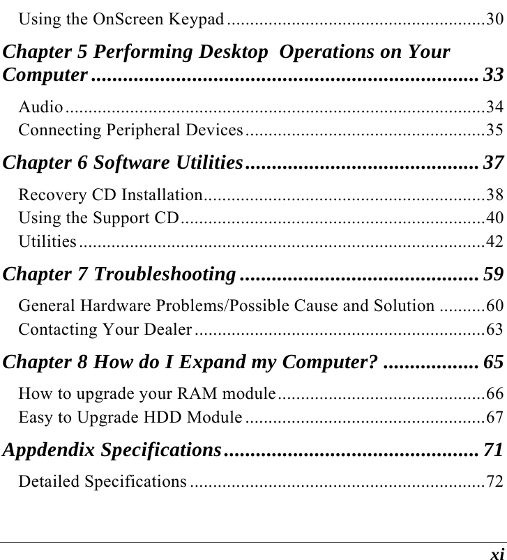 xi Using the OnScreen Keypad ........................................................30 Chapter 5 Performing Desktop  Operations on Your  Computer ......................................................................... 33 Audio...........................................................................................34 Connecting Peripheral Devices....................................................35 Chapter 6 Software Utilities............................................ 37 Recovery CD Installation.............................................................38 Using the Support CD..................................................................40 Utilities........................................................................................42 Chapter 7 Troubleshooting ............................................. 59 General Hardware Problems/Possible Cause and Solution ..........60 Contacting Your Dealer ...............................................................63 Chapter 8 How do I Expand my Computer? .................. 65 How to upgrade your RAM module.............................................66 Easy to Upgrade HDD Module ....................................................67 Appdendix Specifications................................................ 71 Detailed Specifications ................................................................72 