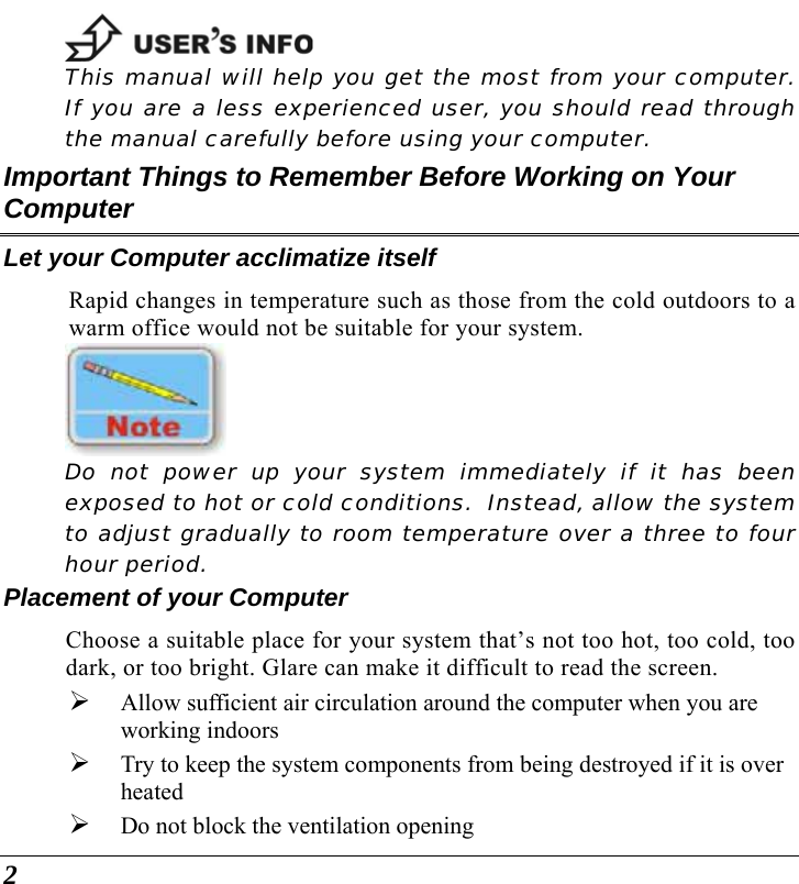  2  This manual will help you get the most from your computer.  If you are a less experienced user, you should read through the manual carefully before using your computer. Important Things to Remember Before Working on Your Computer Let your Computer acclimatize itself Rapid changes in temperature such as those from the cold outdoors to a warm office would not be suitable for your system.     Do not power up your system immediately if it has been exposed to hot or cold conditions.  Instead, allow the system to adjust gradually to room temperature over a three to four hour period. Placement of your Computer Choose a suitable place for your system that’s not too hot, too cold, too dark, or too bright. Glare can make it difficult to read the screen.   ¾ Allow sufficient air circulation around the computer when you are working indoors ¾ Try to keep the system components from being destroyed if it is over heated ¾ Do not block the ventilation opening  