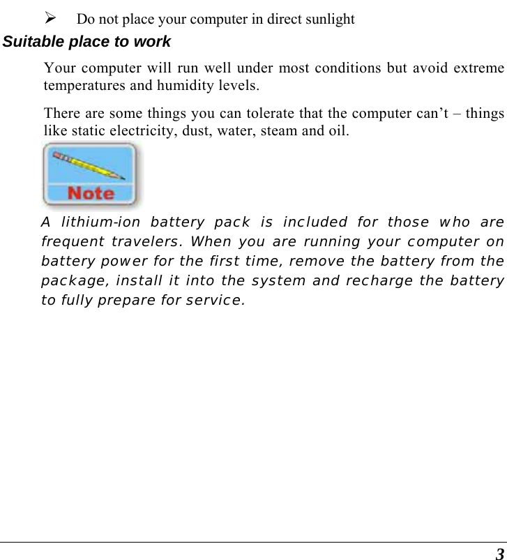  3 ¾ Do not place your computer in direct sunlight Suitable place to work Your computer will run well under most conditions but avoid extreme temperatures and humidity levels. There are some things you can tolerate that the computer can’t – things like static electricity, dust, water, steam and oil.     A lithium-ion battery pack is included for those who are frequent travelers. When you are running your computer on battery power for the first time, remove the battery from the package, install it into the system and recharge the battery to fully prepare for service.   