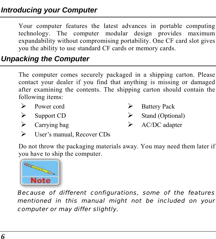  6 Introducing your Computer Your computer features the latest advances in portable computing technology. The computer modular design provides maximum expandability without compromising portability. One CF card slot gives you the ability to use standard CF cards or memory cards.   Unpacking the Computer The computer comes securely packaged in a shipping carton. Please contact your dealer if you find that anything is missing or damaged after examining the contents. The shipping carton should contain the following items: ¾ Power cord  ¾ Support CD  ¾ Carrying bag ¾ Battery Pack ¾ Stand (Optional) ¾ AC/DC adapter ¾ User’s manual, Recover CDs Do not throw the packaging materials away. You may need them later if you have to ship the computer.      Because of different configurations, some of the features mentioned in this manual might not be included on your computer or may differ slightly. 
