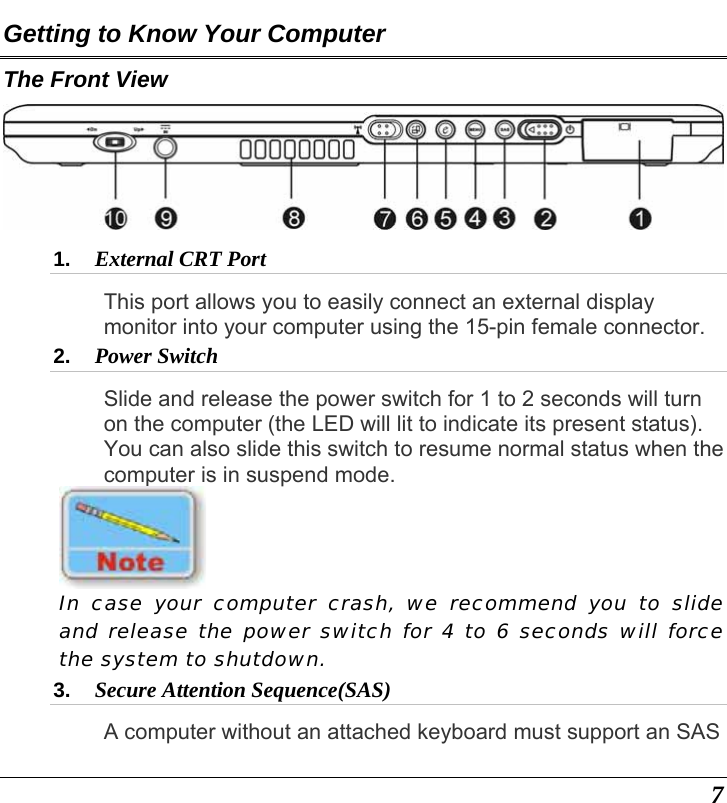  7 Getting to Know Your Computer The Front View  1.  External CRT Port  This port allows you to easily connect an external display monitor into your computer using the 15-pin female connector. 2.  Power Switch  Slide and release the power switch for 1 to 2 seconds will turn on the computer (the LED will lit to indicate its present status).  You can also slide this switch to resume normal status when the computer is in suspend mode.  In case your computer crash, we recommend you to slide and release the power switch for 4 to 6 seconds will force the system to shutdown.   3.  Secure Attention Sequence(SAS)  A computer without an attached keyboard must support an SAS 