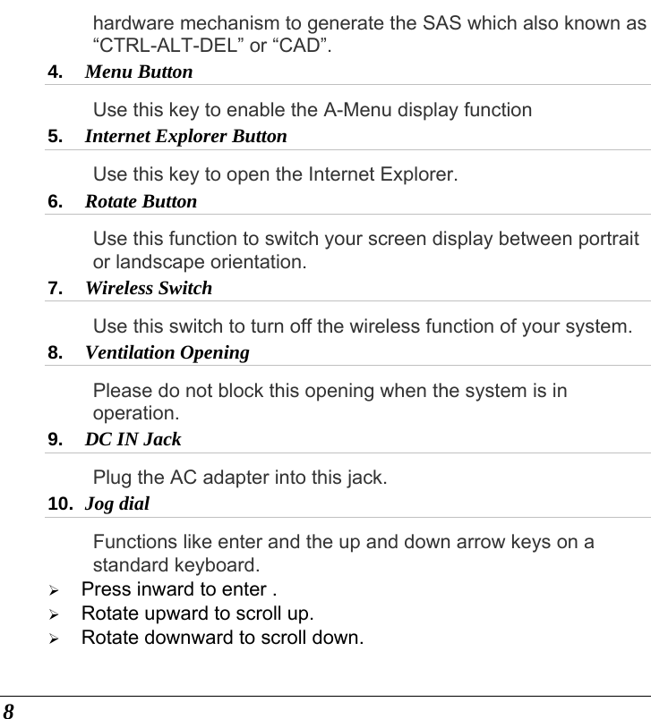  8 hardware mechanism to generate the SAS which also known as “CTRL-ALT-DEL” or “CAD”. 4.  Menu Button  Use this key to enable the A-Menu display function 5.  Internet Explorer Button  Use this key to open the Internet Explorer. 6.  Rotate Button Use this function to switch your screen display between portrait or landscape orientation. 7.  Wireless Switch Use this switch to turn off the wireless function of your system. 8.  Ventilation Opening Please do not block this opening when the system is in operation. 9.  DC IN Jack  Plug the AC adapter into this jack.   10.  Jog dial Functions like enter and the up and down arrow keys on a standard keyboard. ¾ Press inward to enter . ¾ Rotate upward to scroll up. ¾ Rotate downward to scroll down. 