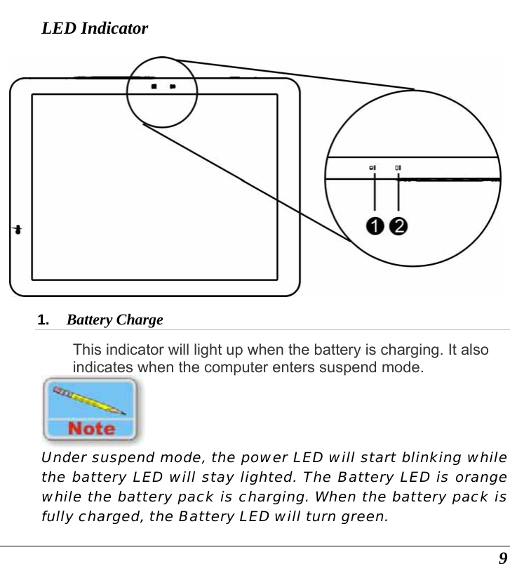  9 LED Indicator  1.  Battery Charge  This indicator will light up when the battery is charging. It also indicates when the computer enters suspend mode.   Under suspend mode, the power LED will start blinking while the battery LED will stay lighted. The Battery LED is orange while the battery pack is charging. When the battery pack is fully charged, the Battery LED will turn green. 