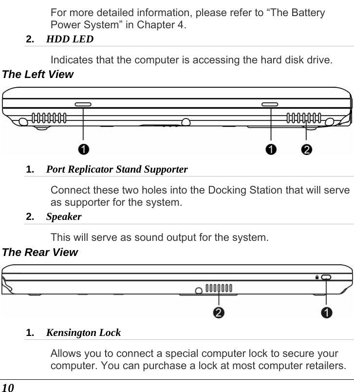  10 For more detailed information, please refer to “The Battery Power System” in Chapter 4. 2.  HDD LED Indicates that the computer is accessing the hard disk drive. The Left View  1.  Port Replicator Stand Supporter Connect these two holes into the Docking Station that will serve as supporter for the system. 2.  Speaker This will serve as sound output for the system. The Rear View  1.  Kensington Lock Allows you to connect a special computer lock to secure your computer. You can purchase a lock at most computer retailers. 