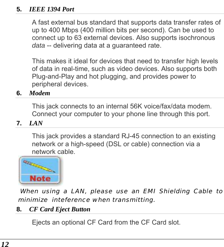  12 5.  IEEE 1394 Port  A fast external bus standard that supports data transfer rates of up to 400 Mbps (400 million bits per second). Can be used to connect up to 63 external devices. Also supports isochronous data -- delivering data at a guaranteed rate.    This makes it ideal for devices that need to transfer high levels of data in real-time, such as video devices. Also supports both Plug-and-Play and hot plugging, and provides power to peripheral devices. 6.  Modem This jack connects to an internal 56K voice/fax/data modem. Connect your computer to your phone line through this port. 7.  LAN  This jack provides a standard RJ-45 connection to an existing network or a high-speed (DSL or cable) connection via a network cable.    When using a LAN, please use an EMI Shielding Cable to minimize  inteference when transmitting. 8.  CF Card Eject Button  Ejects an optional CF Card from the CF Card slot. 
