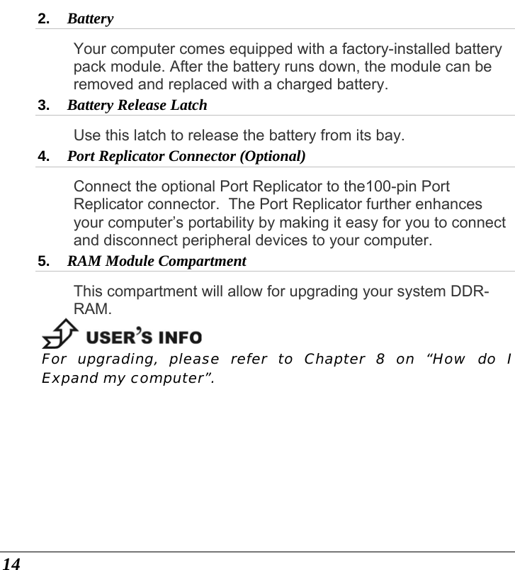  14 2.  Battery  Your computer comes equipped with a factory-installed battery pack module. After the battery runs down, the module can be removed and replaced with a charged battery. 3.  Battery Release Latch  Use this latch to release the battery from its bay. 4.  Port Replicator Connector (Optional)  Connect the optional Port Replicator to the100-pin Port Replicator connector.  The Port Replicator further enhances your computer’s portability by making it easy for you to connect and disconnect peripheral devices to your computer.  5.  RAM Module Compartment  This compartment will allow for upgrading your system DDR-RAM.  For upgrading, please refer to Chapter 8 on “How do I Expand my computer”. 