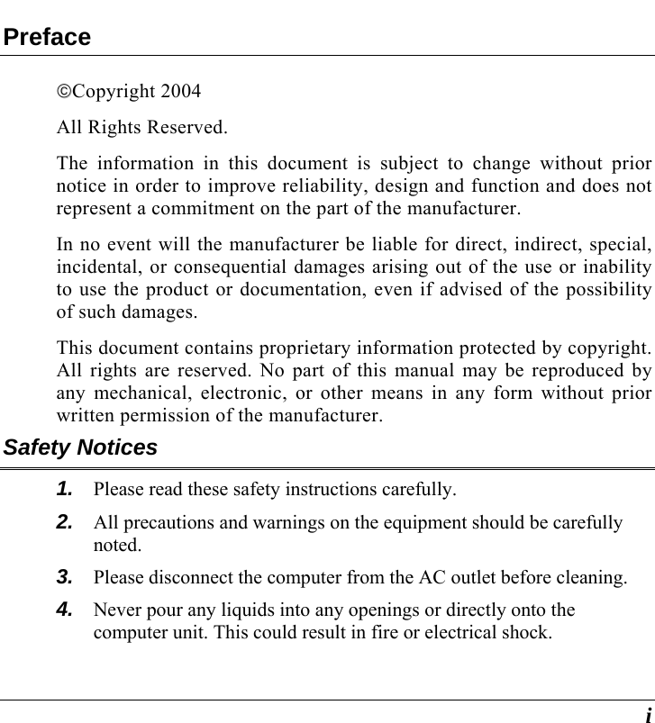 i Preface ©©Copyright 2004 All Rights Reserved.                                                                         The information in this document is subject to change without prior notice in order to improve reliability, design and function and does not represent a commitment on the part of the manufacturer. In no event will the manufacturer be liable for direct, indirect, special, incidental, or consequential damages arising out of the use or inability to use the product or documentation, even if advised of the possibility of such damages. This document contains proprietary information protected by copyright. All rights are reserved. No part of this manual may be reproduced by any mechanical, electronic, or other means in any form without prior written permission of the manufacturer. Safety Notices 1.  Please read these safety instructions carefully. 2.  All precautions and warnings on the equipment should be carefully noted. 3.  Please disconnect the computer from the AC outlet before cleaning. 4.  Never pour any liquids into any openings or directly onto the computer unit. This could result in fire or electrical shock. 