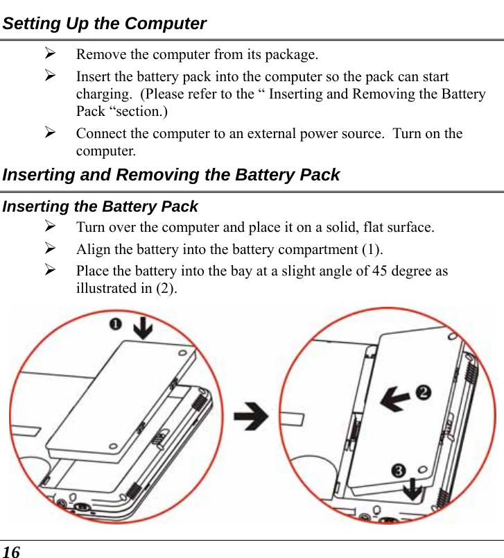  16 Setting Up the Computer ¾ Remove the computer from its package. ¾ Insert the battery pack into the computer so the pack can start charging.  (Please refer to the “ Inserting and Removing the Battery Pack “section.) ¾ Connect the computer to an external power source.  Turn on the computer. Inserting and Removing the Battery Pack Inserting the Battery Pack ¾ Turn over the computer and place it on a solid, flat surface. ¾ Align the battery into the battery compartment (1). ¾ Place the battery into the bay at a slight angle of 45 degree as illustrated in (2).    