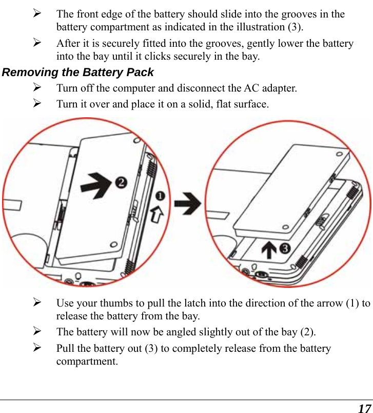  17 ¾ The front edge of the battery should slide into the grooves in the battery compartment as indicated in the illustration (3).  ¾ After it is securely fitted into the grooves, gently lower the battery into the bay until it clicks securely in the bay. Removing the Battery Pack ¾ Turn off the computer and disconnect the AC adapter. ¾ Turn it over and place it on a solid, flat surface.  ¾ Use your thumbs to pull the latch into the direction of the arrow (1) to release the battery from the bay.   ¾ The battery will now be angled slightly out of the bay (2). ¾ Pull the battery out (3) to completely release from the battery compartment. 