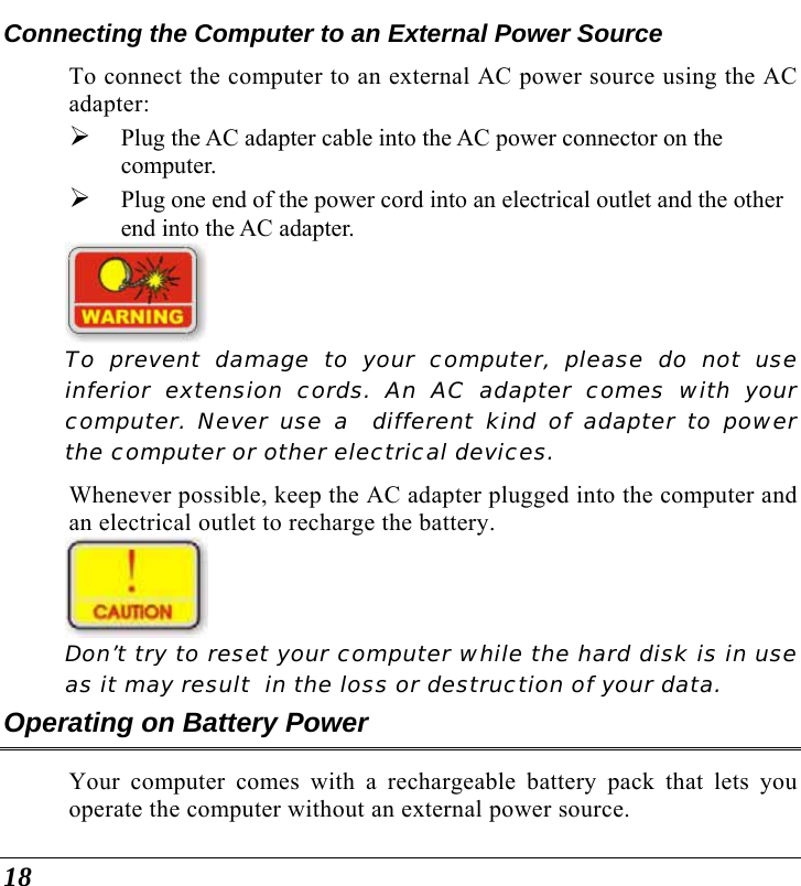  18 Connecting the Computer to an External Power Source To connect the computer to an external AC power source using the AC adapter: ¾ Plug the AC adapter cable into the AC power connector on the computer. ¾ Plug one end of the power cord into an electrical outlet and the other end into the AC adapter.    To prevent damage to your computer, please do not use inferior extension cords. An AC adapter comes with your computer. Never use a  different kind of adapter to power the computer or other electrical devices.    Whenever possible, keep the AC adapter plugged into the computer and an electrical outlet to recharge the battery.      Don’t try to reset your computer while the hard disk is in use as it may result  in the loss or destruction of your data.  Operating on Battery Power  Your computer comes with a rechargeable battery pack that lets you operate the computer without an external power source.   