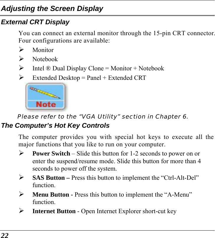  22 Adjusting the Screen Display External CRT Display You can connect an external monitor through the 15-pin CRT connector.  Four configurations are available: ¾ Monitor ¾ Notebook ¾ Intel ® Dual Display Clone = Monitor + Notebook ¾ Extended Desktop = Panel + Extended CRT     Please refer to the “VGA Utility” section in Chapter 6. The Computer’s Hot Key Controls The computer provides you with special hot keys to execute all the major functions that you like to run on your computer. ¾ Power Switch – Slide this button for 1-2 seconds to power on or enter the suspend/resume mode. Slide this button for more than 4 seconds to power off the system. ¾ SAS Button – Press this button to implement the “Ctrl-Alt-Del” function. ¾ Menu Button - Press this button to implement the “A-Menu” function.  ¾ Internet Button - Open Internet Explorer short-cut key 