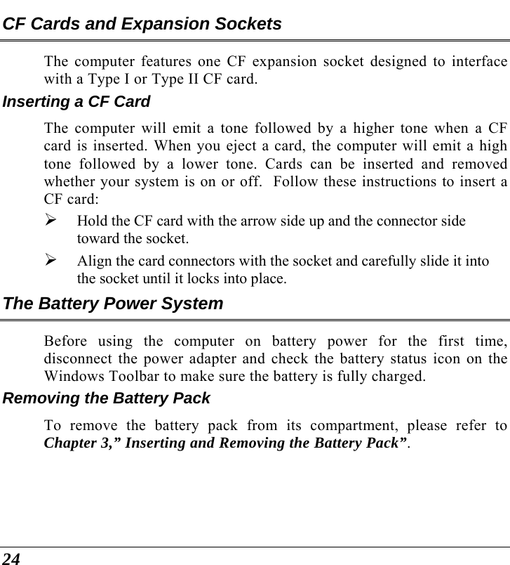  24 CF Cards and Expansion Sockets The computer features one CF expansion socket designed to interface with a Type I or Type II CF card.   Inserting a CF Card The computer will emit a tone followed by a higher tone when a CF card is inserted. When you eject a card, the computer will emit a high tone followed by a lower tone. Cards can be inserted and removed whether your system is on or off.  Follow these instructions to insert a CF card: ¾ Hold the CF card with the arrow side up and the connector side toward the socket. ¾ Align the card connectors with the socket and carefully slide it into the socket until it locks into place.  The Battery Power System Before using the computer on battery power for the first time, disconnect the power adapter and check the battery status icon on the Windows Toolbar to make sure the battery is fully charged.   Removing the Battery Pack To remove the battery pack from its compartment, please refer to Chapter 3,” Inserting and Removing the Battery Pack”. 