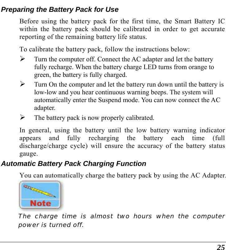 25 Preparing the Battery Pack for Use Before using the battery pack for the first time, the Smart Battery IC within the battery pack should be calibrated in order to get accurate reporting of the remaining battery life status.   To calibrate the battery pack, follow the instructions below: ¾ Turn the computer off. Connect the AC adapter and let the battery fully recharge. When the battery charge LED turns from orange to green, the battery is fully charged. ¾ Turn On the computer and let the battery run down until the battery is low-low and you hear continuous warning beeps. The system will automatically enter the Suspend mode. You can now connect the AC adapter. ¾ The battery pack is now properly calibrated. In general, using the battery until the low battery warning indicator appears and fully recharging the battery each time (full discharge/charge cycle) will ensure the accuracy of the battery status gauge. Automatic Battery Pack Charging Function  You can automatically charge the battery pack by using the AC Adapter.      The charge time is almost two hours when the computer power is turned off.   
