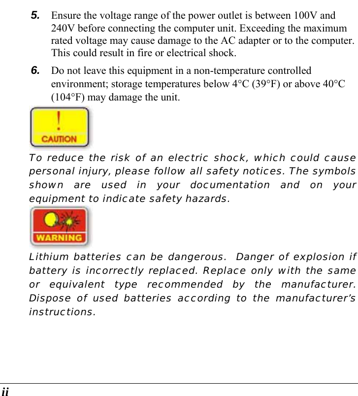  ii 5.  Ensure the voltage range of the power outlet is between 100V and 240V before connecting the computer unit. Exceeding the maximum rated voltage may cause damage to the AC adapter or to the computer. This could result in fire or electrical shock. 6.  Do not leave this equipment in a non-temperature controlled environment; storage temperatures below 4°C (39°F) or above 40°C (104°F) may damage the unit.  To reduce the risk of an electric shock, which could cause personal injury, please follow all safety notices. The symbols shown are used in your documentation and on your equipment to indicate safety hazards.  Lithium batteries can be dangerous.  Danger of explosion if battery is incorrectly replaced. Replace only with the same or equivalent type recommended by the manufacturer. Dispose of used batteries according to the manufacturer’s instructions. 