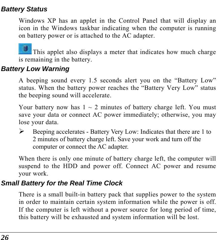  26 Battery Status Windows XP has an applet in the Control Panel that will display an icon in the Windows taskbar indicating when the computer is running on battery power or is attached to the AC adapter.    This applet also displays a meter that indicates how much charge is remaining in the battery.  Battery Low Warning  A beeping sound every 1.5 seconds alert you on the “Battery Low” status. When the battery power reaches the “Battery Very Low” status the beeping sound will accelerate.   Your battery now has 1 ~ 2 minutes of battery charge left. You must save your data or connect AC power immediately; otherwise, you may lose your data. ¾ Beeping accelerates - Battery Very Low: Indicates that there are 1 to 2 minutes of battery charge left. Save your work and turn off the computer or connect the AC adapter. When there is only one minute of battery charge left, the computer will suspend to the HDD and power off. Connect AC power and resume your work. Small Battery for the Real Time Clock There is a small built-in battery pack that supplies power to the system in order to maintain certain system information while the power is off. If the computer is left without a power source for long period of time, this battery will be exhausted and system information will be lost.   