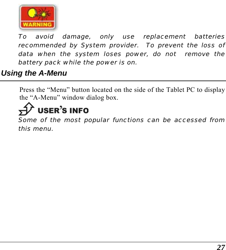  27   To avoid damage, only use replacement batteries recommended by System provider.  To prevent the loss of data when the system loses power, do not  remove the battery pack while the power is on. Using the A-Menu Press the “Menu” button located on the side of the Tablet PC to display the “A-Menu” window dialog box.     Some of the most popular functions can be accessed from this menu.   