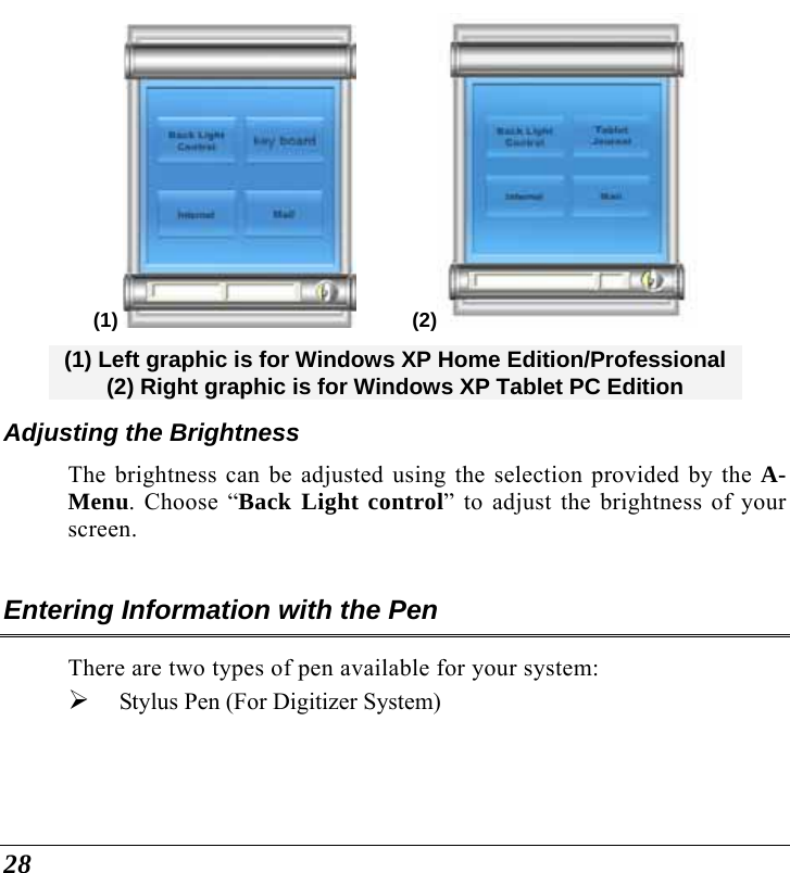 28 (1)            (2)  (1) Left graphic is for Windows XP Home Edition/Professional  (2) Right graphic is for Windows XP Tablet PC Edition Adjusting the Brightness  The brightness can be adjusted using the selection provided by the A-Menu. Choose “Back Light control” to adjust the brightness of your screen.  Entering Information with the Pen There are two types of pen available for your system: ¾ Stylus Pen (For Digitizer System)    