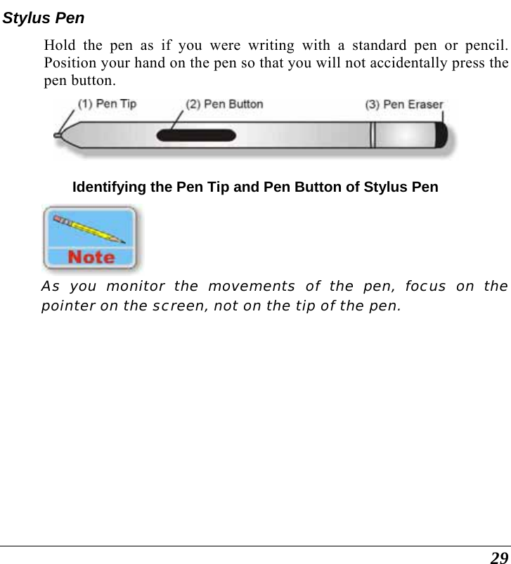  29 Stylus Pen Hold the pen as if you were writing with a standard pen or pencil.  Position your hand on the pen so that you will not accidentally press the pen button.  Identifying the Pen Tip and Pen Button of Stylus Pen  As you monitor the movements of the pen, focus on the pointer on the screen, not on the tip of the pen. 