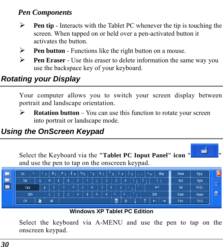  30 Pen Components ¾ Pen tip - Interacts with the Tablet PC whenever the tip is touching the screen. When tapped on or held over a pen-activated button it activates the button. ¾ Pen button - Functions like the right button on a mouse. ¾ Pen Eraser - Use this eraser to delete information the same way you use the backspace key of your keyboard. Rotating your Display Your computer allows you to switch your screen display between portrait and landscape orientation. ¾ Rotation button – You can use this function to rotate your screen into portrait or landscape mode. Using the OnScreen Keypad Select the Keyboard via the &quot;Tablet PC Input Panel&quot; icon &quot; &quot; and use the pen to tap on the onscreen keypad.    Windows XP Tablet PC Edition Select the keyboard via A-MENU and use the pen to tap on the onscreen keypad. 
