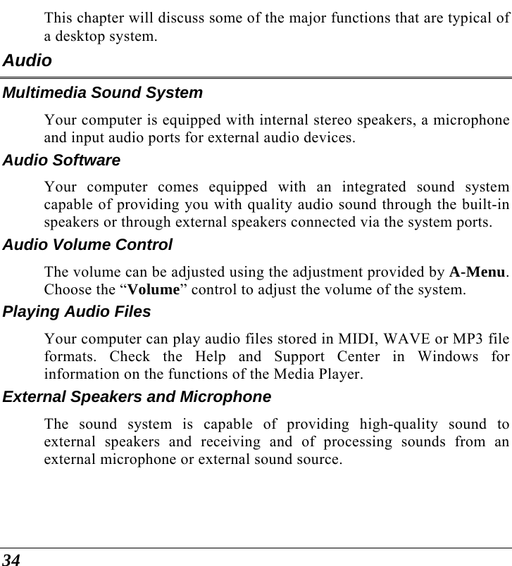  34 This chapter will discuss some of the major functions that are typical of a desktop system. Audio Multimedia Sound System Your computer is equipped with internal stereo speakers, a microphone and input audio ports for external audio devices.    Audio Software Your computer comes equipped with an integrated sound system capable of providing you with quality audio sound through the built-in speakers or through external speakers connected via the system ports. Audio Volume Control The volume can be adjusted using the adjustment provided by A-Menu.  Choose the “Volume” control to adjust the volume of the system. Playing Audio Files Your computer can play audio files stored in MIDI, WAVE or MP3 file formats. Check the Help and Support Center in Windows for information on the functions of the Media Player. External Speakers and Microphone The sound system is capable of providing high-quality sound to external speakers and receiving and of processing sounds from an external microphone or external sound source. 