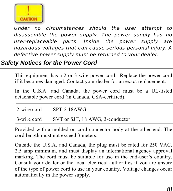  iii  Under no circumstances should the user attempt to disassemble the power supply. The power supply has no user-replaceable parts. Inside the power supply are hazardous voltages that can cause serious personal injury. A defective power supply must be returned to your dealer. Safety Notices for the Power Cord This equipment has a 2 or 3-wire power cord.  Replace the power cord if it becomes damaged. Contact your dealer for an exact replacement. In the U.S.A. and Canada, the power cord must be a UL-listed detachable power cord (in Canada, CSA-certified). 2-wire cord  SPT-2 18AWG 3-wire cord  SVT or SJT, 18 AWG, 3-conductor Provided with a molded-on cord connector body at the other end. The cord length must not exceed 3 meters. Outside the U.S.A. and Canada, the plug must be rated for 250 VAC, 2.5 amp minimum, and must display an international agency approval marking. The cord must be suitable for use in the end-user’s country.  Consult your dealer or the local electrical authorities if you are unsure of the type of power cord to use in your country. Voltage changes occur automatically in the power supply. 