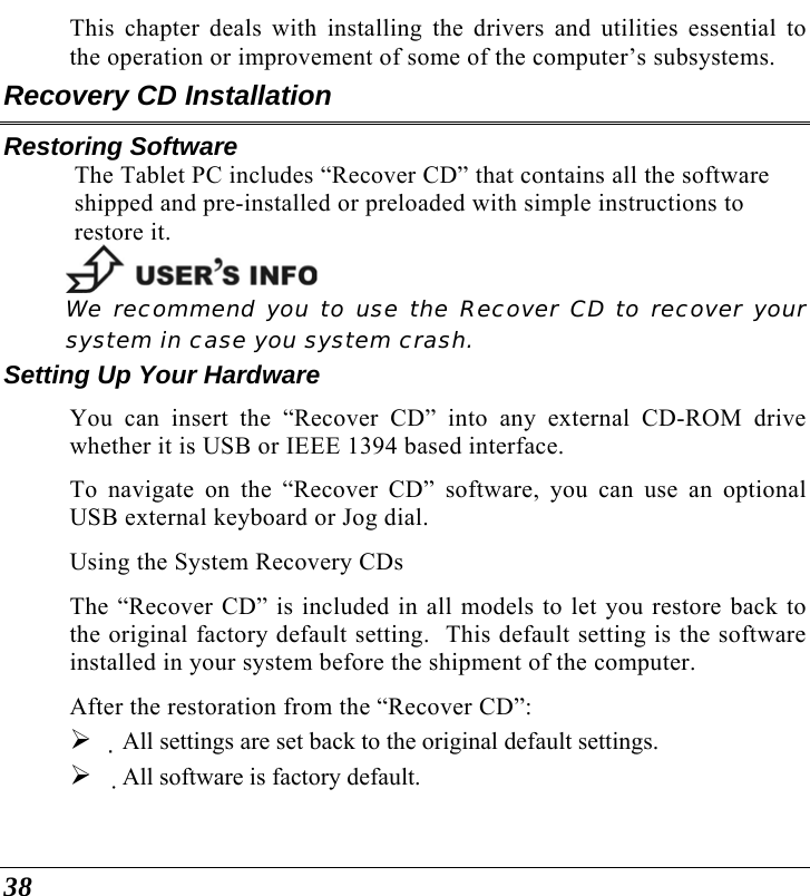  38 This chapter deals with installing the drivers and utilities essential to the operation or improvement of some of the computer’s subsystems. Recovery CD Installation Restoring Software The Tablet PC includes “Recover CD” that contains all the software shipped and pre-installed or preloaded with simple instructions to restore it.  We recommend you to use the Recover CD to recover your system in case you system crash. Setting Up Your Hardware You can insert the “Recover CD” into any external CD-ROM drive whether it is USB or IEEE 1394 based interface. To navigate on the “Recover CD” software, you can use an optional USB external keyboard or Jog dial. Using the System Recovery CDs The “Recover CD” is included in all models to let you restore back to the original factory default setting.  This default setting is the software installed in your system before the shipment of the computer. After the restoration from the “Recover CD”: ¾ All settings are set back to the original default settings. ¾ All software is factory default. 