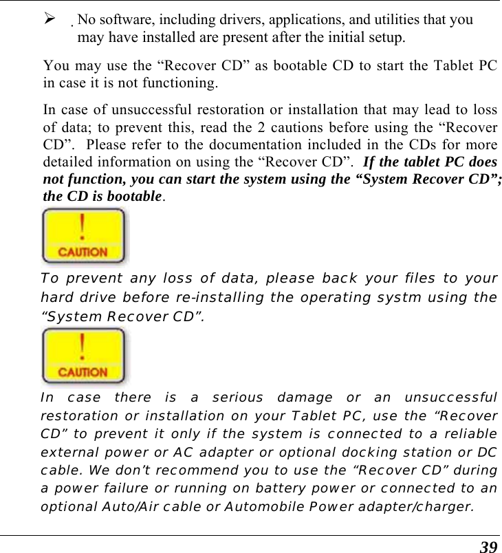  39 ¾ No software, including drivers, applications, and utilities that you may have installed are present after the initial setup. You may use the “Recover CD” as bootable CD to start the Tablet PC in case it is not functioning. In case of unsuccessful restoration or installation that may lead to loss of data; to prevent this, read the 2 cautions before using the “Recover CD”.  Please refer to the documentation included in the CDs for more detailed information on using the “Recover CD”.  If the tablet PC does not function, you can start the system using the “System Recover CD”; the CD is bootable.  To prevent any loss of data, please back your files to your hard drive before re-installing the operating systm using the “System Recover CD”.  In case there is a serious damage or an unsuccessful restoration or installation on your Tablet PC, use the “Recover CD” to prevent it only if the system is connected to a reliable external power or AC adapter or optional docking station or DC cable. We don’t recommend you to use the “Recover CD” during a power failure or running on battery power or connected to an optional Auto/Air cable or Automobile Power adapter/charger. 